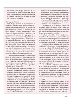 •	 Enfatizar el hecho de que la solución de una
ecuación o de un sistema consiste en el conjun-
to de valores para las incógnitas que hacen que
la ecuación (o en su caso, las dos ecuaciones)
del sistema sea verdadera.
Nuevos procedimientos
Además de que avancen en la comprensión de
conceptos, intente que los alumnos aprendan a
manipular ecuaciones y a utilizar las propiedades
de la igualdad para resolver los sistemas 2×2 me-
diante distintos métodos: los algebraicos (espe-
cíficamente los de sustitución e igualación) y el
gráfico, permitiendo, además —y propiciando en
algunos casos— el uso de estrategias intuitivas,
como el ensayo y refinamiento o la inspección de
los elementos del sistema. Que los alumnos elijan
uno de los métodos aprendidos, de acuerdo con las
características del sistema que resolverán, es una
meta deseable en este nivel escolar. Es importante
que recuerde que ellos suelen confundir el método
de solución con la solución en sí misma. Es esencial
diferenciar el proceso para resolver una ecuación o
un sistema de ecuaciones del objeto solución.
La manipulación de las ecuaciones —inclui-
da en las transformaciones algebraicas— es una
de las herramientas para la resolución de los sis-
temas 2×2 y, en 2º grado, los estudiantes deberán
transitar a un nivel de manipulación simbólica en
el que, además de las reglas básicas aprendidas
en primer grado, es necesario:
•	 Hacer sustituciones algebraicas (sustituir una
literal por una expresión que involucre otra li-
teral). Por ejemplo, en el sistema dado por las
ecuaciones y = 3x – 2, y = 4x + 3, se puede cam-
biar la primera y por 4x + 3. Este tipo de sustitu-
ción debe explicarlo, en una discusión en grupo,
en términos de las propiedades de la igualdad.
•	 Hacer operaciones de suma, resta y multiplica-
ción de cada lado de la igualdad en las ecuacio-
nes o sumar una ecuación con un múltiplo de la
otra. Es necesario que estas operaciones se dis-
cutan claramente en términos de las propieda-
des de la igualdad para que no se conviertan en
“recetas” que únicamente se deben memorizar.
Se recomienda apoyar estos procedimientos con
la justificación clara de cada paso que se realice.
•	 Simplificar expresiones algebraicas que con-
tengan cadenas de operaciones y paréntesis,
así como simplificar expresiones racionales. En
ocasiones, al hacer las simplificaciones es nece-
sario llevar a cabo factorizaciones.
El aprendizaje de los métodos clásicos de
igualación, sustitución y suma y resta puede ser
una oportunidad para que motive a los alumnos a
que sigan desarrollando estas destrezas relaciona-
das con la manipulación simbólica.
Al hacer la transición de los métodos intui-
tivos a los métodos clásicos es recomendable que
comience con el método gráfico (analice los casos
de intersección de las rectas correspondientes a
las ecuaciones del sistema), ya que este no impli-
ca efectuar transformaciones algebraicas con las
ecuaciones. Posteriormente introduzca a los alum-
nos en el aprendizaje del método de igualación, lo
cual es un paso natural, pues existe una relación
clara de este método con el método gráfico. Los
otros métodos de solución implican realizar opera-
ciones con diversas expresiones y manipular distin-
tas representaciones de las incógnitas, por lo que
es recomendable que los trate cuando los alumnos
cuenten con suficiente destreza para transformar
expresiones algebraicas.
En cuanto a la noción de conjunto solución
de un sistema de ecuaciones es conveniente que
analice los casos de solución única, de un conjunto
infinito de soluciones y de la no existencia de so-
lución, así como las condiciones para la existencia
de una solución única, a partir de una coordinación
entre los tratamientos gráfico y algebraico.
Uso de TIC
Se sugiere que utilice la actividad “Sistema de dos
ecuaciones” del libro Matemáticas con la hoja electró-
nica de cálculo (EMAT, México, SEP, 2000, pp. 124-126),
en la cual se lleva al alumno, paso a paso, mediante
el análisis de los casos que se presentan al resolver
un sistema de dos ecuaciones con dos incógnitas.
209
 