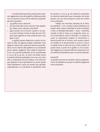 Es importante que tanto a partir de la expre-
sión algebraica como de la gráfica, reflexione junto
con los alumnos acerca de las distintas propieda-
des de la variación:
•	 ¿La gráfica crece o decrece?
•	 ¿En qué intervalos crece o decrece más rápido?,
¿en cuáles crece o decrece más lento?
•	 ¿Qué sucede con la función cuando x se acer-
ca a cero? ¿Puede x tomar el valor de cero? ¿Por
qué? ¿Qué significa en este contexto que x sea
igual a cero?
La gráfica puede elaborarse a partir de cal-
cular el valor de algunas parejas ordenadas. Para
elegir los valores de x, pida a los alumnos que deci-
dan si en el contexto del problema es conveniente
poner valores negativos. Otro aspecto importan-
te es si los puntos localizados en las coordenadas
(1, 12), (2, 6), (2, 4), etc., se unen con líneas rectas
(a manera de línea quebrada) o con una curva. Para
ello es importante que les indique a los alumnos
que apliquen lo que aprendieron en primer grado
sobre pendiente o razón de cambio, por ejemplo,
respondiendo si es constante la pendiente entre
los puntos (1, 12) y (3, 4). Al analizar la respuesta,
los alumnos observarán que no pueden unir estos
puntos con una recta porque la razón de cambio
no es constante.
Trabaje con funciones tomadas de la física,
por ejemplo, v = d/t , cuando se fija la distancia y se
analiza cómo varía la velocidad al variar el tiempo,
o bien, la densidad (densidad = masa / volumen),
cuando se fija la masa y se pregunta cómo va-
ría la densidad al variar el volumen. En todos los
casos es importante analizar el crecimiento o
decrecimiento de la función, qué sucede cuando
la variable en el denominador se acerca a cero y
si puede tomar el valor de cero. Dicho análisis se
puede hacer a partir de la gráfica o en la expre-
sión algebraica y relacionando las respuestas con
el contexto del problema que se está estudiando.
Uso de TIC
Se puede examinar la variación inversa proporcio-
nal en actividades en las que se utilicen programas
como GeoGebra.
211
 