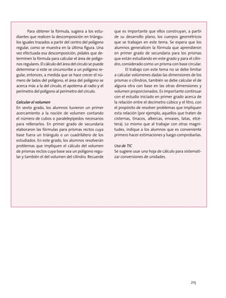 Para obtener la fórmula, sugiera a los estu-
diantes que realicen la descomposición en triángu-
los iguales trazados a partir del centro del polígono
regular, como se muestra en la última figura. Una
vez efectuada esa descomposición, pídales que de-
terminen la fórmula para calcular el área de polígo-
nos regulares. El cálculo del área del círculo se puede
determinar si este se circunscribe a un polígono re-
gular, entonces, a medida que se hace crecer el nú-
mero de lados del polígono, el área del polígono se
acerca más a la del círculo, el apotema al radio y el
perímetro del polígono al perímetro del círculo.
Calcular el volumen
En sexto grado, los alumnos tuvieron un primer
acercamiento a la noción de volumen contando
el número de cubos o paralelepípedos necesarios
para rellenarlos. En primer grado de secundaria
elaboraron las fórmulas para prismas rectos cuya
base fuera un triángulo o un cuadrilátero de los
estudiados. En este grado, los alumnos resolverán
problemas que impliquen el cálculo del volumen
de prismas rectos cuya base sea un polígono regu-
lar y también el del volumen del cilindro. Recuerde
que es importante que ellos construyan, a partir
de su desarrollo plano, los cuerpos geométricos
que se trabajan en este tema. Se espera que los
alumnos generalicen la fórmula que aprendieron
en primer grado de secundaria para los prismas
que están estudiando en este grado y para el cilin-
dro, considerado como un prisma con base circular.
El trabajo con este tema no se debe limitar
a calcular volúmenes dadas las dimensiones de los
prismas o cilindros, también se debe calcular el de
alguna otra con base en las otras dimensiones y
volumen proporcionados. Es importante continuar
con el estudio iniciado en primer grado acerca de
la relación entre el decímetro cúbico y el litro, con
el propósito de resolver problemas que impliquen
esta relación (por ejemplo, aquellos que traten de
cisternas, tinacos, albercas, envases, latas, etcé-
tera). Lo mismo que al trabajar con otras magni-
tudes, indique a los alumnos que es conveniente
primero hacer estimaciones y luego comprobarlas.
Uso de TIC
Se sugiere usar una hoja de cálculo para sistemati-
zar conversiones de unidades.
215
 