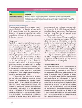 MATEMÁTICAS. SECUNDARIA. 2º
EJE ANÁLISIS DE DATOS
Tema •	Estadística
Aprendizajes esperados •	Recolecta, registra y lee datos en histogramas, polígonos de frecuencia y gráficas de línea.
•	Usa e interpreta las medidas de tendencia central (moda, media aritmética y mediana), el rango y
la desviación media de un conjunto de datos y decide cuál de ellas conviene más en el análisis de
los datos en cuestión.
Orientaciones didácticas
En grados anteriores se llevaron a cabo experi-
mentos aleatorios y se discutió la importancia
de la recolección, así como del registro de los
datos. En este grado se usa dicha información
para obtener e interpretar datos representados
de diversas maneras.
Histogramas
A partir de un experimento estadístico en el que se
recaben datos, por ejemplo, la altura de los alum-
nos de la escuela, es posible registrar dichos datos
en una tabla de frecuencias en la que, en lugar de
considerar cada altura —que sería poco práctico
puesto que habría muchas—, se agrupan en un
intervalo, por ejemplo, el de quienes miden entre
1.30 m y 1.40 m —que sería el intervalo en el que
se cuenta la frecuencia de los alumnos que miden
1.30 m o más y menos que 1.40 m—, el de quie-
nes miden entre 1.40 m y 1.50 m, el compuesto por
quienes miden de 1.50 m a 1.60 m o de 1.60 m a 1.70
m. Una vez registrados los datos se plantea: ¿cuál
es el ancho de cada intervalo? ¿Son todos los inter-
valos del mismo ancho? ¿Qué altura corresponde
al centro de la tabla? ¿Es posible observar un pa-
trón en las frecuencias de la tabla?
Es importante que indique a los alumnos
que los intervalos deben ser todos del mismo
tamaño. Con la tabla se puede construir un his-
tograma. Pida a los estudiantes que sobre el eje
horizontal de un plano cartesiano dibujen una
escala que contenga los números obtenidos en el
experimento y que dibujen en él, centrados cada
uno de los intervalos en el punto medio del inter-
valo, en este caso en 1.35, 1.45, etcétera. El eje ver-
tical corresponde a la frecuencia de los distintos
intervalos de altura. Solicite a los alumnos que
construyan en él una escala que contenga todas
las frecuencias de la tabla. Después indíqueles
que dibujen barras cuya base sea el ancho de cada
intervalo y cuya altura sea la frecuencia corres-
pondiente a cada intervalo.
Una vez construido el histograma, plantee
a los alumnos algunas preguntas para identificar
cómo interpretan la información, por ejemplo:
¿cuál es la diferencia entre esta gráfica y las grá-
ficas de barras que han estudiado anteriormente?
¿Por qué las barras del histograma están pegadas
unas a otras? ¿En qué se diferencian de las gráficas
de barras y en qué se asemejan a estas? ¿Cuál es la
altura que queda en el centro de la tabla de datos?
Al igual que en otros grados, es posible utili-
zar datos o histogramas mostrados en los medios
y organizar actividades en las que los alumnos
analicen la forma de un histograma.
Polígono de frecuencias
Otra representación útil de los datos contenidos en
una tabla de frecuencias consiste en el polígono de
frecuencias. En el eje horizontal del plano cartesia-
no se representan los datos, generalmente en tér-
minos de intervalos, como se describió en el caso
de los histogramas. En el eje vertical se represen-
tan las frecuencias de cada intervalo. En lugar de
representar las frecuencias en cada intervalo me-
diante barras, en el polígono de frecuencias se re-
presentan con un punto. Una vez trazados todos los
puntos que representan los datos de la tabla,
los puntos se unen mediante segmentos de recta.
En este caso, las actividades que se llevan a cabo
son semejantes a las descritas para los histogra-
mas. Este tipo de representación es conveniente
para dos o más conjuntos de datos.
216
 