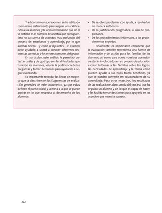 Tradicionalmente, el examen se ha utilizado
como único instrumento para asignar una califica-
ción a los alumnos y la única información que de él
se obtiene es el número de aciertos que consiguen.
Esto no da cuenta de aspectos más profundos del
proceso de enseñanza y aprendizaje, por lo que
además de ello —y como se dijo antes— el examen
debe ayudarlo a usted a conocer diferentes res-
puestas correctas y los errores comunes del grupo.
En particular, este análisis le permitirá de-
tectar cuáles y de qué tipo son las dificultades que
tuvieron los alumnos, valorar la pertinencia de las
preguntas y tomar decisiones para ayudarlos a se-
guir avanzando.
Es importante recordar las líneas de progre-
so que se describen en las Sugerencias de evalua-
ción generales de este documento, ya que estas
definen el punto inicial y la meta a la que se puede
aspirar en lo que respecta al desempeño de los
alumnos:
•	 De resolver problemas con ayuda, a resolverlos
de manera autónoma.
•	 De la justificación pragmática, al uso de pro-
piedades.
•	 De los procedimientos informales, a los proce-
dimientos expertos.
Finalmente, es importante considerar que
la evaluación también representa una fuente de
información y de acción para las familias de los
alumnos, así como para otros maestros que están
o estarán involucrados en su proceso de educación
escolar. Informar a las familias sobre los logros,
las necesidades de aprendizaje y la forma como
pueden ayudar a sus hijos traerá beneficios, ya
que se pueden convertir en colaboradores de su
aprendizaje. Para otros maestros, los resultados
de las evaluaciones dan cuenta del proceso que ha
seguido un alumno y de lo que es capaz de hacer,
y les facilita tomar decisiones para apoyarlo en los
aspectos que necesite superar.
222
 