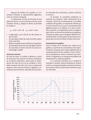 Después del análisis de la gráfica, es con-
veniente introducir la representación algebraica,
como se muestra enseguida.
A continuación se dan las fórmulas de dos
planes de ahorro, uno de cuota fija y otro de cuota
creciente, donde yn designa el ahorro acumulado
en el plazo n.
yn = 20n² + 20n + 18 yn = 500n + 1000
•	 A largo plazo, ¿con cuál de los dos planes se
ahorra más?
•	 ¿En qué plazo el plan de cuota creciente supera
al de cuota fija?
•	 Elabora una gráfica para verificar tus respuestas.
•	 ¿En qué plazo el plan de cuota fija llega a $7500?
¿En qué plazo el ahorro del plan de cuota cre-
ciente llega a $7618?
Variaciones diversas
Se trata de hacer un análisis cualitativo a partir
de situaciones de variación concretas, planteadas
en contextos específicos, observando la depen-
dencia del valor de una de las variables o canti-
dades respecto del valor de la otra y explorando
aspectos como valores positivos y negativos, cre-
cimiento, decrecimiento, velocidad de crecimien-
to, intervalos de crecimiento y valores máximos
y mínimos.
Al principio, se consideran problemas en
contexto que requieran inferir información de la
variación a partir de la interpretación y el análisis
cualitativo de la gráfica. Es importante señalar que,
en este momento, no se recurre a la representación
algebraica (esta no se obtiene ni se usa). Se estu-
dia la variación y la dependencia entre variables a
partir de los recursos de la aritmética y las gráficas.
Tampoco se espera que se dé alguna definición for-
mal de función. A continuación se presentan los as-
pectos que conviene enfatizar al tratar este tema.
Interpretación de gráficas
Para el estudio de la variación por medio de las
gráficas, se parte de las características de la repre-
sentación cartesiana para analizar globalmente el
comportamiento de las variables y hacer inferen-
cias y anticipaciones sobre la situación que repre-
sentan. El siguiente es un ejemplo de problema de
interpretación y análisis de gráficas:
A un paciente internado en un hospital le
controlan la presión arterial (sistólica) de manera
continua. La siguiente gráfica muestra la evolución
de la presión arterial a partir del momento en que
fue internado.
220
200
180
160
140
120
100
80
60
40
20
0
0 8 16 24 32 40 48 56 64 72 80 88 96
presiónarterial(sistólica)
mmHG
229
 