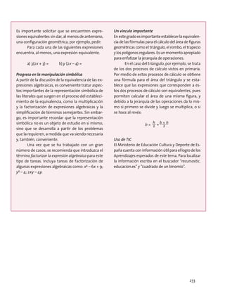 Es importante solicitar que se encuentren expre-
siones equivalentes sin dar, al menos de antemano,
una configuración geométrica, por ejemplo, pedir:
Para cada una de las siguientes expresiones
encuentra, al menos, una expresión equivalente.
a) 3(2x + 3) = 	 b) y (2x – 4) =
Progreso en la manipulación simbólica
A partir de la discusión de la equivalencia de las ex-
presiones algebraicas, es conveniente tratar aspec-
tos importantes de la representación simbólica de
las literales que surgen en el proceso del estableci-
miento de la equivalencia, como la multiplicación
y la factorización de expresiones algebraicas y la
simplificación de términos semejantes. Sin embar-
go, es importante recordar que la representación
simbólica no es un objeto de estudio en sí mismo,
sino que se desarrolla a partir de los problemas
que la requieren, a medida que va siendo necesaria
y, también, conveniente.
Una vez que se ha trabajado con un gran
número de casos, se recomienda que introduzca el
término factorizar la expresión algebraica para este
tipo de tareas. Incluya tareas de factorización de
algunas expresiones algebraicas como: x² – 6x + 9;
y² – 4; 2xy – 4y.
Un vínculo importante
Enestegradoesimportanteestablecerlaequivalen-
cia de las fórmulas para el cálculo del área de figuras
geométricas como el triángulo, el rombo, el trapecio
y los polígonos regulares. Es un momento apropiado
para enfatizar la jerarquía de operaciones.
En el caso del triángulo, por ejemplo, se trata
de los dos procesos de cálculo vistos en primaria.
Por medio de estos procesos de cálculo se obtiene
una fórmula para el área del triángulo y se esta-
blece que las expresiones que corresponden a es-
tos dos procesos de cálculo son equivalentes, pues
permiten calcular el área de una misma figura, y
debido a la jerarquía de las operaciones da lo mis-
mo si primero se divide y luego se multiplica, o si
se hace al revés:
Uso de TIC
El Ministerio de Educación Cultura y Deporte de Es-
pañacuentaconinformaciónútilparaellogrodelos
Aprendizajes esperados de este tema. Para localizar
la información escriba en el buscador “recursostic.
educacion.es” y “cuadrado de un binomio”.
bx 2
h
= 2
bxh
bx 2
h
= 2
bxh
bx 2
h
= 2
bxh
bx 2
h
= 2
bxh*
*
233
 