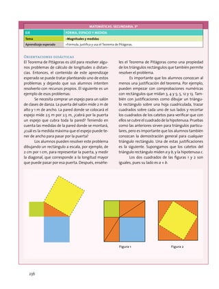 MATEMÁTICAS. SECUNDARIA. 3º
EJE FORMA, ESPACIO Y MEDIDA
Tema •	Magnitudes y medidas
Aprendizaje esperado •	Formula, justifica y usa el Teorema de Pitágoras.
Orientaciones didácticas
El Teorema de Pitágoras es útil para resolver algu-
nos problemas de cálculo de longitudes o distan-
cias. Entonces, el contenido de este aprendizaje
esperado se puede tratar planteando uno de estos
problemas y dejando que sus alumnos intenten
resolverlo con recursos propios. El siguiente es un
ejemplo de esos problemas:
Se necesita comprar un espejo para un salón
de clases de danza. La puerta del salón mide 2 m de
alto y 1 m de ancho. La pared donde se colocará el
espejo mide 2.5 m por 2.5 m, ¿cabrá por la puerta
un espejo que cubra toda la pared? Teniendo en
cuenta las medidas de la pared donde se montará,
¿cuál es la medida máxima que el espejo puede te-
ner de ancho para pasar por la puerta?
Los alumnos pueden resolver este problema
dibujando un rectángulo a escala, por ejemplo, de
2 cm por 1 cm, para representar la puerta, y medir
la diagonal, que corresponde a la longitud mayor
que puede pasar por esa puerta. Después, enséñe-
les el Teorema de Pitágoras como una propiedad
de los triángulos rectángulos que también permite
resolver el problema.
Es importante que los alumnos conozcan al
menos una justificación del teorema. Por ejemplo,
pueden empezar con comprobaciones numéricas
con rectángulos que midan 3, 4 y 5; 5, 12 y 13. Tam-
bién con justificaciones como dibujar un triángu-
lo rectángulo sobre una hoja cuadriculada, trazar
cuadrados sobre cada uno de sus lados y recortar
los cuadrados de los catetos para verificar que con
ellos se cubre el cuadrado de la hipotenusa. Pruebas
como las anteriores sirven para triángulos particu-
lares, pero es importante que los alumnos también
conozcan la demostración general para cualquier
triángulo rectángulo. Una de estas justificaciones
es la siguiente. Supongamos que los catetos del
triángulo rectángulo miden a y b, y la hipotenusa c.
Los dos cuadrados de las figuras 1 y 2 son
iguales, pues su lado es a + b.
Figura 1 Figura 2
236
 