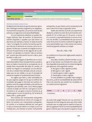 Orientaciones didácticas
El objetivo de este tema es que los alumnos apren-
dan a distinguir eventos singulares y no singulares,
mutuamente excluyentes, así como la unión de dos
eventos y la regla de la suma de probabilidades.
En una experiencia aleatoria se pueden dis-
tinguir distintos tipos de eventos. Se denominan
eventos singulares a aquellos que solo tienen un
elemento; por ejemplo, al lanzar un dado el evento
“sale 2” es singular. En cambio, los eventos que tie-
nen más de un elemento se conocen como no sin-
gulares. Se dice que un evento no singular ocurre si
al hacer el experimento se dan algunos de sus ele-
mentos. Un ejemplo es el evento “sale un número
par”, puesto que este evento ocurre si sale 4, pero
también si sale 2 o 6.
Un evento singular se identifica con un resul-
tado observable al hacer el experimento; cuando se
lanza un dado, el evento {5} se corresponde con el
estado físico reconocible del dado. En cambio, un
evento no singular es conceptual, no una descrip-
ción de un estado físico del dado, sino de varios es-
tados que no son visibles a la vez. El concepto de
evento no singular es fundamental para la teoría.
Se sugiere que lleve a cabo actividades en
las que organice juegos en los que se definan los
resultados del juego en términos de eventos sin-
gulares, como los juegos de dados, y de eventos no
singulares; por ejemplo, Juan, Luis y María juegan
a lanzar un dado una sola vez. Juan gana si ocurre
el evento {1, 2}, Luis gana si ocurre el evento {3, 4}
y María gana si ocurre el evento {5, 6}. Se lanza el
dado y sale 3, ¿quién ganó?
Dos eventos son mutuamente excluyentes
si no tienen elementos en común. En el juego an-
terior, los eventos son mutuamente excluyentes.
En cambio, si se hubieran definido así: Juan gana
si sale un número par; María si es impar, y Luis si es
múltiplo de 3, los eventos no serían mutuamente
excluyentes, lo que traería como consecuencia de
que si sale el 6 no haya un ganador único.
Dados dos eventos A y B de una experiencia
aleatoria, se llama la unión de A y B al evento com-
puesto A U B; se dice que A U B ocurre, si ocurre
A u ocurre B, o equivalentemente si ocurre al me-
nos uno de ellos. La probabilidad de que ocurra la
unión de A y B se encuentra mediante la regla de la
suma que establece que: Si dos eventos son mutua-
mente excluyentes entonces se cumple:
P(A U B) = P(A) + P (B)
Un problema en el que esta regla puede usarse es
el siguiente:
Ana, Beto, Carolina y Daniel inventan un jue-
go en el que lanzan una moneda tres veces y defi-
nen al ganador de acuerdo con el número de águilas
que aparezcan, de la siguiente manera:
A: Ana gana si sale 0 águilas (3 soles)
B: Beto gana si sale 1 águila
C: Carolina gana si salen 2 águilas
D: Daniel gana si salen 3 águilas
En este problema se pueden hacer pregun-
tas como, ¿cuál es la probabilidad de cada evento?
Pida a los alumnos que anoten los resultados en
un cuadro como el siguiente:
Evento A B C D Total
Probabilidad 1
¿Es justo este juego? Discuta con sus alumnos la
respuesta de esta pregunta para que entre todos
acuerden que un juego justo es aquel en el que to-
dos los jugadores tienen la misma probabilidad de
ganar, mientras que uno injusto es aquel en el que
MATEMÁTICAS. SECUNDARIA. 3º
EJE ANÁLISIS DE DATOS
Tema •	Probabilidad
Aprendizaje esperado •	Calcula la probabilidad de ocurrencia de dos eventos mutuamente excluyentes.
239
 