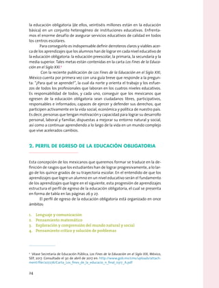 la educación obligatoria (de ellos, veintiséis millones están en la educación
básica) en un conjunto heterogéneo de instituciones educativas. Enfrenta-
mos el enorme desafío de asegurar servicios educativos de calidad en todos
los centros escolares.
Para conseguirlo es indispensable definir derroteros claros y viables acer-
ca de los aprendizajes que los alumnos han de lograr en cada nivel educativo de
la educación obligatoria: la educación preescolar, la primaria, la secundaria y la
media superior. Tales metas están contenidas en la carta Los Fines de la Educa-
ción en el Siglo XXI.2
Con la reciente publicación de Los Fines de la Educación en el Siglo XXI,
México cuenta por primera vez con una guía breve que responde a la pregun-
ta: “¿Para qué se aprende?”, la cual da norte y orienta el trabajo y los esfuer-
zos de todos los profesionales que laboran en los cuatros niveles educativos.
Es responsabilidad de todos, y cada uno, conseguir que los mexicanos que
egresen de la educación obligatoria sean ciudadanos libres, participativos,
responsables e informados; capaces de ejercer y defender sus derechos; que
participen activamente en la vida social, económica y política de nuestro país.
Es decir, personas que tengan motivación y capacidad para lograr su desarrollo
personal, laboral y familiar, dispuestas a mejorar su entorno natural y social,
así como a continuar aprendiendo a lo largo de la vida en un mundo complejo
que vive acelerados cambios.
2. PERFIL DE EGRESO DE LA EDUCACIÓN OBLIGATORIA
Esta concepción de los mexicanos que queremos formar se traduce en la de-
finición de rasgos que los estudiantes han de lograr progresivamente, a lo lar-
go de los quince grados de su trayectoria escolar. En el entendido de que los
aprendizajes que logre un alumno en un nivel educativo serán el fundamento
de los aprendizajes que logre en el siguiente, esta progresión de aprendizajes
estructura el perfil de egreso de la educación obligatoria, el cual se presenta
en forma de tabla en las páginas 26 y 27.
El perfil de egreso de la educación obligatoria está organizado en once
ámbitos:
1.	 Lenguaje y comunicación
2.	 Pensamiento matemático
3.	 Exploración y comprensión del mundo natural y social
4.	 Pensamiento crítico y solución de problemas
2
  Véase Secretaría de Educación Pública, Los Fines de la Educación en el Siglo XXI, México,
SEP, 2017. Consultado el 30 de abril de 2017 en: http://www.gob.mx/cms/uploads/attach-
ment/file/207276/Carta_Los_fines_de_la_educacio_n_final_0317_A.pdf
24
 
