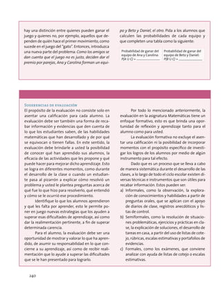 hay una distinción entre quienes pueden ganar el
juego y quienes no, por ejemplo, aquellos que de-
penden de quién hace el primer movimiento, como
sucede en el juego del “gato”. Entonces, introduzca
una nueva parte del problema: Como los amigos se
dan cuenta que el juego no es justo, deciden dar el
premio por parejas, Ana y Carolina forman un equi-
po y Beto y Daniel, el otro. Pida a los alumnos que
calculen las probabilidades de cada equipo y
que completen una tabla como la siguiente:
Probabilidad de ganar del
equipo de Ana y Carolina:
P(A U C) =
Probabilidad de ganar del
equipo de Beto y Daniel:
P(B U C) =
Sugerencias de evaluación
El propósito de la evaluación no consiste solo en
asentar una calificación para cada alumno. La
evaluación debe ser también una forma de reca-
bar información y evidencias que den cuenta de
lo que los estudiantes saben, de las habilidades
matemáticas que han desarrollado y de por qué
se equivocan o tienen fallas. En este sentido, la
evaluación debe brindarle a usted la posibilidad
de conocer qué han aprendido sus alumnos, la
eficacia de las actividades que les propone y qué
puede hacer para mejorar dicho aprendizaje. Esto
se logra en diferentes momentos, como durante
el desarrollo de la clase o cuando un estudian-
te pasa al pizarrón a explicar cómo resolvió un
problema y usted le plantea preguntas acerca de
qué fue lo que hizo para resolverlo, qué entendió
y cómo se le ocurrió ese procedimiento.
Identifique lo que los alumnos aprendieron
y qué les falta por aprender, esto le permite po-
ner en juego nuevas estrategias que los ayuden a
superar esas dificultades de aprendizaje, así como
dar la realimentación pertinente, a fin de superar
determinada carencia.
Para el alumno, la evaluación debe ser una
oportunidad de mostrar y valorar lo que ha apren-
dido, de asumir su responsabilidad en lo que con-
cierne a su aprendizaje, así como de recibir reali-
mentación que lo ayude a superar las dificultades
que se le han presentado para lograrlo.
Por todo lo mencionado anteriormente, la
evaluación en la asignatura Matemáticas tiene un
enfoque formativo, esto es que brinda una opor-
tunidad de reflexión y aprendizaje tanto para el
alumno como para usted.
La evaluación formativa no excluye el asen-
tar una calificación ni la posibilidad de incorporar
momentos con el propósito específico de investi-
gar los logros de los alumnos por medio de algún
instrumento para tal efecto.
Dado que es un proceso que se lleva a cabo
de manera sistemática durante el desarrollo de las
clases, a lo largo de todo el ciclo escolar existen di-
versas técnicas e instrumentos que son útiles para
recabar información. Estos pueden ser:
a)	Informales, como la observación, la explora-
ción de conocimientos y habilidades a partir de
preguntas orales, que se aplican con el apoyo
de diarios de clase, registros anecdóticos y lis-
tas de control.
b)	 Semiformales, como la resolución de situacio-
nes problemáticas, ejercicios y prácticas en cla-
se, la explicación de soluciones, el desarrollo de
tareas en casa, a partir del uso de listas de cote-
jo, rúbricas, escalas estimativas y portafolios de
evidencias.
c)	 Formales, como los exámenes, que conviene
analizar con ayuda de listas de cotejo o escalas
estimativas.
240
 