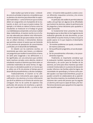 Cabe resaltar que tanto la tarea —entendi-
da como la actividad, el ejercicio o el problema que
se plantea a los alumnos para desarrollar la capaci-
dad matemática— como la forma en que se evalúa
deben ser congruentes con el propósito de la eva-
luación, es decir, con lo que se quiere evaluar. Por
ejemplo, si el interés es valorar la forma como los
estudiantes se involucran en el trabajo en grupo
osuhabilidadparacomprender,comunicarovalidar
ideas matemáticas, el examen escrito no es la for-
ma más adecuada para obtener esta información.
De ahí la relevancia de que para evaluar a los alum-
nos se utilicen técnicas e instrumentos diversos
que permitan conocer el avance que van teniendo
en los procesos de apropiación de conocimientos
y actitudes y en el desarrollo de habilidades.
En relación con los exámenes escritos, se
recomienda que estos sean breves y se elaboren
con preguntas que resalten lo esencial de un tema,
sin darle peso exagerado a las definiciones o a
los significados; con una estructura que combine
tanto reactivos cerrados como abiertos, donde el
estudiante muestre el dominio que tiene sobre un
contenido matemático de varias formas. En algu-
nos casos, la calculadora puede ser un recurso que
se utilice con el fin de priorizar el tiempo para el
desarrollo de procedimientos y cálculos complejos.
Tradicionalmente, el examen se ha utili-
zado como único instrumento para asignar una
calificación a los alumnos y la única información
que de él se obtiene es el número de aciertos que
consiguen. Esto no da cuenta de aspectos más
profundos del proceso de enseñanza y aprendi-
zaje, por lo que además de ello —y como se dijo
antes— el examen debe ayudarlo a usted a cono-
cer diferentes respuestas correctas y los errores
comunes del grupo.
En particular, este análisis le permitirá detectar
cuáles y de qué tipo son algunas de las dificultades
que tuvieron los alumnos, valorar la pertinencia de
las preguntas y tomar decisiones para ayudarlos a
seguir avanzando.
Es fundamental tener presentes las líneas
de progreso que se describen en las Sugerencias de
evaluación generales de este documento, ya que
estas definen el punto inicial y la meta a la que se
puede aspirar en lo que respecta al desempeño
de los alumnos:
1.	 De resolver problemas con ayuda, a resolverlos
de manera autónoma.
2.	 De la justificación pragmática, al uso de propie-
dades.
3.	 De los procedimientos informales, a los proce-
dimientos expertos.
Finalmente, es importante considerar que
la evaluación también representa una fuente de
información y de acción para las familias de los
alumnos, así como para otros maestros que están
o estarán involucrados en su proceso de educación
escolar. Informar a las familias sobre los logros, las
necesidades de aprendizaje y la forma como pue-
den ayudar a sus hijos traerá beneficios, ya que se
pueden convertir en colaboradores de su aprendi-
zaje. Para otros maestros, los resultados de las eva-
luaciones dan cuenta del proceso que ha seguido
un alumno y de lo que es capaz de hacer, y les faci-
lita tomar decisiones para apoyarlo en los aspectos
que necesite superar.
241
 