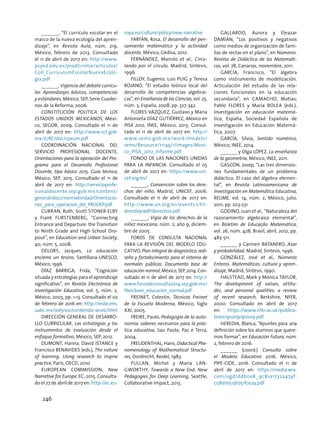 ______, “El currículo escolar en el
marco de la nueva ecología del apren-
dizaje”, en Revista Aula, núm. 219,
México, febrero de 2013. Consultado
el 11 de abril de 2017 en: http://www.
psyed.edu.es/prodGrintie/articulos/
Coll_CurriculumEscolarNuevaEcolo-
gia.pdf
______, Vigencia del debate curricu-
lar. Aprendizajes básicos, competencias
y estándares, México, SEP, Serie Cuader-
nos de la Reforma, 2006.
Constitución Política de los
Estados Unidos Mexicanos, Méxi-
co, SEGOB, 2009. Consultado el 11 de
abril de 2017 en: http://www.sct.gob.
mx/JURE/doc/cpeum.pdf
Coordinación Nacional del
Servicio Profesional Docente,
Orientaciones para la operación del Pro-
grama para el Desarrollo Profesional
Docente, tipo básico 2015. Guía técnica,
México, SEP, 2015. Consultado el 11 de
abril de 2017 en: http://servicioprofe-
sionaldocente.sep.gob.mx/content/
general/docs/normatividad/Orientacio-
nes_para_operacion_del_PRODEP.pdf
Curran, Ruth, Scott Stoner-Elby
y Frank Furstenberg, “Connecting
Entrance and Departure: the Transition
to Ninth Grade and High School Dro-
pout”, en Education and Urban Society,
40, núm. 5, 2008.
Delors, Jacques, La educación
encierra un tesoro, Santillana-UNESCO,
México, 1996.
DÍAZ BARRIGA, Frida, “Cognición
situada y estrategias para el aprendizaje
significativo”, en Revista Electrónica de
Investigación Educativa, vol. 5, núm. 2,
México, 2003, pp. 1-13. Consultado el 02
de febrero de 2016 en: http://redie.ens.
uabc.mx/vol5no2/contenido-arceo.html
DIRECCIÓN GENERAL DE DESARRO-
LLO CURRICULAR, Las estrategias y los
instrumentos de evaluación desde el
enfoque formativo, México, SEP, 2012.
DUMONT, Hanna; David Istance y
Francisco BENAVIDES (eds.), The nature
of learning. Using research to inspire
practice, París, OECD, 2010
European Commission, New
Narrative for Europe, EC, 2015. Consulta-
do el 27 de abril de 2017 en: http://ec.eu-
ropa.eu/culture/policy/new-narrative
FARFÁN, Rosa, El desarrollo del pen-
samiento matemático y la actividad
docente, México, Gedisa, 2012.
FERNÁNDEZ, Manolo et al., Circu-
lando por el círculo, Madrid, Síntesis,
1996.
FILLOY, Eugenio; Luis PUIG y Teresa
ROJANO, “El estudio teórico local del
desarrollo de competencias algebrai-
cas”, en Enseñanza de las Ciencias, vol. 25,
núm. 3, España, 2008, pp. 327-342.
Flores Vázquez, Gustavo y María
Antonieta Díaz Gutiérrez, México en
PISA 2012, INEE, México, 2013. Consul-
tado el 11 de abril de 2017 en: http://
www.sems.gob.mx/work/models/
sems/Resource/11149/1/images/Mexi-
co_PISA_2012_Informe.pdf
FONDO DE LAS NACIONES UNIDAS
PARA LA INFANCIA. Consultado el 05
de abril de 2017 en: https://www.uni-
cef.org/es/
______, Convención sobre los dere-
chos del niño, Madrid, UNICEF, 2006.
Consultado el 11 de abril de 2017 en:
http://www.un.org/es/events/chil-
drenday/pdf/derechos.pdf
______, Vigía de los derechos de la
niñez mexicana, núm. 2, año 9, diciem-
bre de 2005.
Foros de Consulta Nacional
para la Revisión del Modelo Edu-
cativo, Plan integral de diagnóstico, redi-
seño y fortalecimiento para el sistema de
normales públicas. Documento base de
educación normal, México, SEP, 2014. Con-
sultado el 11 de abril de 2017 en: http://
www.forosdeconsulta2014.sep.gob.mx/
files/base_educacion_normal.pdf
Freinet, Celestin, Técnicas Freinet
de la Escuela Moderna, México, Siglo
XXI, 2005.
FREIRE, Paulo, Pedagogía de la auto-
nomía: saberes necesarios para la prác-
tica educativa, Sao Paolo, Paz e Terra,
2004.
FREUDENTHAL, Hans, Didactical Phe-
nomenology of Mathematical Structu-
res, Dordrecht, Reidel, 1983.
Fullan, Michel y Maria Lan-
gworthy, Towards a New End: New
Pedagogies for Deep Learning, Seattle,
Collaborative Impact, 2013.
GALLARDO, Aurora y Eleazar
DAMIÁN, “Los positivos y negativos
como medios de organización de fami-
lias de rectas en el plano”, en Números.
Revista de Didáctica de las Matemáti-
cas, vol. 78, Canarias, noviembre, 2011.
GARCÍA, Francisco, “El álgebra
como instrumento de modelización.
Articulación del estudio de las rela-
ciones funcionales en la educación
secundaria”, en Camacho, Matías;
Pablo Flores y María Bolea (eds.),
Investigación en educación matemá-
tica, España, Sociedad Española de
Investigación en Educación Matemá-
tica, 2007.
GARCÍA, Silvia, Sentido numérico,
México, INEE, 2014.
______ y Olga LÓPEZ, La enseñanza
de la geometría, México, INEE, 2011.
GASCÓN, Josep, “Las tres dimensio-
nes fundamentales de un problema
didáctico. El caso del álgebra elemen-
tal”, en Revista Latinoamericana de
Investigación en Matemática Educativa,
RELIME, vol. 14, núm. 2, México, julio,
2011, pp. 203-231.
GODINO, Juan et al., “Naturaleza del
razonamiento algebraico elemental”,
en Boletim de Educação Matemática,
vol. 26, núm. 42B, Brasil, abril, 2012, pp.
483-511.
______ y Carmen BATANERO, Azar
y probabilidad, Madrid, Síntesis, 1996.
GONZÁLEZ, José et al., Números
Enteros. Matemáticas: cultura y apren-
dizaje, Madrid, Síntesis, 1990.
Halstead, Mark y Mónica Taylor,
The development of values, attitu-
des, and personal qualities: a review
of recent research, Berkshire, NFER,
2000. Consultado en abril de 2017
en: https://www.nfer.ac.uk/publica-
tions/91009/91009.pdf.
Heredia, Blanca, “Apuntes para una
definición sobre los alumnos que quere-
mos formar”, en Educación Futura, núm.
2, febrero de 2016.
______ (coord.) Consulta sobre
el Modelo Educativo 2016, México,
PIPE-CIDE, 2016. Consultado el 11 de
abril de 2017 en: https://media.wix.
com/ugd/ddb0e8_9c81a1732a474f-
078d1b513b751fce29.pdf
246
 
