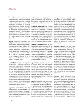 Acompañamiento. Asesoría calificada
que se brinda al personal docente y
a la escuela para promover procesos
de formación continua y desarrollo
profesional. Facilita que los docentes
tengan elementos teóricos y meto-
dológicos para construir ambientes
de aprendizaje. El término sugiere el
respeto a la libertad y autonomía del
docente, al mismo tiempo que pro-
mueve el apoyo de una manera cerca-
na a su práctica en tiempo, espacio y
contenido.
Actitud. Disposición individual que
refleja los conocimientos, creencias,
sentimientos, motivaciones y caracte-
rísticas personales hacia objetos, per-
sonas, situaciones, asuntos, ideas (por
ejemplo, entusiasmo, curiosidad, pasi-
vidad, apatía). Las actitudes hacia el
aprendizaje son importantes en el inte-
rés, la atención y el aprovechamiento
de los estudiantes, además de ser el
soporte que los lleva a seguir apren-
diendo a lo largo de la vida.
Administración escolar. Serie de proce-
sos dedicados a consolidar la actividad
educativaenunplantel,pormediodela
gestión de recursos físicos y económi-
cos, con objeto de hacerlos utilizables
para las actividades de la comunidad
escolar y para facilitar el aprendizaje de
los estudiantes. Ante los procesos de
globalización y la conformación de la
sociedad del conocimiento, se requiere
un modelo con capacidad de operación
que se replantee constantemente las
necesidades de cambio para atender la
autonomía de gestión escolar.
Algoritmos convencionales. Son los
procedimientos usuales para efectuar
operaciones, se distinguen de los algo-
ritmos no convencionales o personales
que utilizan los alumnos antes de cono-
cer los convencionales.
Ambiente de aprendizaje. Es un con-
junto de factores que favorecen o
dificultan la interacción social en un
espacio físico o virtual determinado.
Ambientes protectores. Son espacios
o formas de relación que favorecen la
participación, expresión y desarrollo
de las personas, en ellos se promueven
una serie de actividades encaminadas
a elevar en los miembros del grupo la
capacidad de asumir responsabilidades,
manejar adecuadamente la tensión y
frustración, así como el respeto por los
intereses de sus pares y la comunidad.
Aprender a aprender. A partir del Infor-
me Delors, se considera un elemento cla-
ve de la educación a lo largo de la vida.
Suele identificarse con estrategias meta-
cognitivas, que consisten en la reflexión
sobre los modos en que ocurre el propio
aprendizaje; y algunas de sus facultades,
como la memoria o la atención, para su
reajuste y mejora. Es una condición pre-
via para aprender a conocer.
Aprender a conocer. De acuerdo con
el Informe Delors, este pilar se forma
combinando una cultura general sufi-
cientemente amplia con la posibili-
dad de profundizar los conocimientos
en un número determinado de asig-
naturas. Supone además aprender a
aprender para poder aprovechar las
posibilidades que ofrece la educación
a lo largo de la vida.
Aprender a convivir. Es el desarrollo de
las habilidades emocionales y sociales
que privilegian la coexistencia pacífica.
El fundamento de aprender a convivir
está en el encuentro con el otro y con la
valoración y respeto de la diferencia; y
en el reconocimiento de las semejanzas
y la interdependencia entre los seres
humanos. El desarrollo de estas habili-
dades es necesario para aceptar lo que
distingue a cada ser o grupo humano,
y encontrar las posibilidades de traba-
jo común. Presupone las capacidades
de aprender a conocer quiénes son los
otros, la capacidad de previsión de con-
secuencias que se deriva de aprender
a hacer, y el conocimiento y control
personales que vienen de aprender a
ser. De acuerdo con el Informe Delors,
aprender a convivir es fundamental
para comprender al otro y percibir las
formas de interdependencia —realizar
proyectos comunes y prepararse para
tratar los conflictos— respetando los
valores de pluralismo, comprensión
mutua y paz.
Aprender a hacer. Se trata de la articu-
lación de conocimientos y actitudes que
guían procedimientos prácticos para
resolver problemas cotidianos o labora-
les. De acuerdo con el Informe Delors,
estos se articulan con el fin de adqui-
rir una calificación profesional y una
competencia que posibilite al individuo
afrontar gran número de situaciones y
a trabajar en equipo; pero también se
relacionan en el marco de las distintas
experiencias sociales o de trabajo que
se ofrecen a los jóvenes y adolescentes,
ya sea informalmente dado el contexto
social o nacional o formalmente gra-
cias al desarrollo de la enseñanza por
alternancia.
Aprender a ser. Es el desarrollo global
de cada persona en cuerpo, mente,
inteligencia, sensibilidad, sentido esté-
tico, responsabilidad y espiritualidad. Se
fundamenta en la libertad de cada ser
humano para determinar qué hacer en
diferentes circunstancias de la vida. De
acuerdo con el Informe Delors, la for-
mación en el aprender a ser contribuye
al florecimiento de la propia personali-
dad y permite estar en mejores condi-
ciones de obrar con creciente capacidad
de autonomía, juicio y responsabilidad
Glosario
250
 