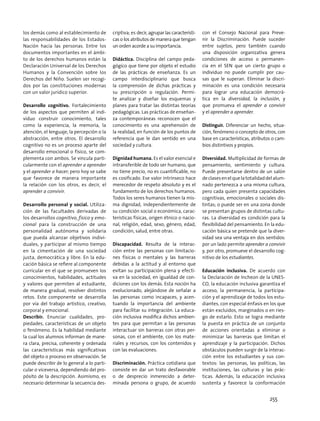 los demás como al establecimiento de
las responsabilidades de los Estados-
Nación hacia las personas. Entre los
documentos importantes en el ámbi-
to de los derechos humanos están la
Declaración Universal de los Derechos
Humanos y la Convención sobre los
Derechos del Niño. Suelen ser recogi-
dos por las constituciones modernas
con un valor jurídico superior.
Desarrollo cognitivo. Fortalecimiento
de los aspectos que permiten al indi-
viduo construir conocimiento, tales
como la experiencia, la memoria, la
atención, el lenguaje, la percepción o la
abstracción, entre otros. El desarrollo
cognitivo no es un proceso aparte del
desarrollo emocional o físico, se com-
plementa con ambos. Se vincula parti-
cularmente con el aprender a aprender
y el aprender a hacer; pero hoy se sabe
que favorece de manera importante
la relación con los otros, es decir, el
aprender a convivir.
Desarrollo personal y social. Utiliza-
ción de las facultades derivadas de
los desarrollos cognitivo, físico y emo-
cional para la construcción de una
personalidad autónoma y solidaria
que pueda alcanzar objetivos indivi-
duales, y participar al mismo tiempo
en la cimentación de una sociedad
justa, democrática y libre. En la edu-
cación básica se refiere al componente
curricular en el que se promueven los
conocimientos, habilidades, actitudes
y valores que permiten al estudiante,
de manera gradual, resolver distintos
retos. Este componente se desarrolla
por vía del trabajo artístico, creativo,
corporal y emocional.
Describir. Enunciar cualidades, pro-
piedades, características de un objeto
o fenómeno. Es la habilidad mediante
la cual los alumnos informan de mane-
ra clara, precisa, coherente y ordenada
las características más significativas
del objeto o proceso en observación. Se
puede describir de lo general a lo parti-
cular o viceversa, dependiendo del pro-
pósito de la descripción. Asimismo, es
necesario determinar la secuencia des-
criptiva; es decir, agrupar las característi-
cas o los atributos de manera que tengan
un orden acorde a su importancia.
Didáctica. Disciplina del campo peda-
gógico que tiene por objeto el estudio
de las prácticas de enseñanza. Es un
campo interdisciplinario que busca
la comprensión de dichas prácticas y
su prescripción o regulación. Permi-
te analizar y diseñar los esquemas y
planes para tratar las distintas teorías
pedagógicas. Las prácticas de enseñan-
za contemporáneas reconocen que el
conocimiento es una aprehensión de
la realidad, en función de los puntos de
referencia que le dan sentido en una
sociedad y cultura.
Dignidad humana. Es el valor esencial e
intransferible de todo ser humano, que
no tiene precio, no es cuantificable, no
es cosificado. Ese valor intrínseco hace
merecedor de respeto absoluto y es el
fundamento de los derechos humanos.
Todos los seres humanos tienen la mis-
ma dignidad, independientemente de
su condición social o económica, carac-
terísticas físicas, origen étnico o nacio-
nal, religión, edad, sexo, género, edad,
condición, salud, entre otras.
Discapacidad. Resulta de la interac-
ción entre las personas con limitacio-
nes físicas o mentales y las barreras
debidas a la actitud y al entorno que
evitan su participación plena y efecti-
va en la sociedad, en igualdad de con-
diciones con los demás. Esta noción ha
evolucionado, alejándose de señalar a
las personas como incapaces, y acen-
tuando la importancia del ambiente
para facilitar su integración. La educa-
ción inclusiva modifica dichos ambien-
tes para que permitan a las personas
interactuar sin barreras con otras per-
sonas, con el ambiente, con los mate-
riales y recursos, con los contenidos y
con las evaluaciones.
Discriminación. Práctica cotidiana que
consiste en dar un trato desfavorable
o de desprecio inmerecido a deter-
minada persona o grupo, de acuerdo
con el Consejo Nacional para Preve-
nir la Discriminación. Puede suceder
entre sujetos, pero también cuando
una disposición organizativa genera
condiciones de acceso o permanen-
cia en el SEN que un cierto grupo o
individuo no puede cumplir por cau-
sas que le superan. Eliminar la discri-
minación es una condición necesaria
para lograr una educación democrá-
tica en la diversidad, la inclusión, y
que promueva el aprender a convivir
y el aprender a aprender.
Distinguir. Diferenciar un hecho, situa-
ción, fenómeno o concepto de otros, con
base en características, atributos o cam-
bios distintivos y propios.
Diversidad. Multiplicidad de formas de
pensamiento, sentimiento y cultura.
Puede presentarse dentro de un salón
declasesenelquelatotalidaddelalum-
nado pertenezca a una misma cultura,
pero cada quien presenta capacidades
cognitivas, emocionales o sociales dis-
tintas; o puede ser en una zona donde
se presentan grupos de distintas cultu-
ras. La diversidad es condición para la
flexibilidad del pensamiento. En la edu-
cación básica se pretende que la diver-
sidad sea una ventaja en dos sentidos:
por un lado permite aprender a convivir
y, por otro, promueve el desarrollo cog-
nitivo de los estudiantes.
Educación inclusiva. De acuerdo con
la Declaración de Incheon de la UNES-
CO, la educación inclusiva garantiza el
acceso, la permanencia, la participa-
ción y el aprendizaje de todos los estu-
diantes, con especial énfasis en los que
están excluidos, marginados o en ries-
go de estarlo. Esto se logra mediante
la puesta en práctica de un conjunto
de acciones orientadas a eliminar o
minimizar las barreras que limitan el
aprendizaje y la participación. Dichos
obstáculos pueden surgir de la interac-
ción entre los estudiantes y sus con-
textos: las personas, las políticas, las
instituciones, las culturas y las prác-
ticas. Además, la educación inclusiva
sustenta y favorece la conformación
255
 