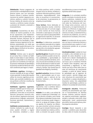 Globalización. Proceso progresivo de
comunicación e interdependencia entre
diversos países, que une mercados,
fusiona culturas y produce transfor-
maciones de carácter migratorio, eco-
nómico, político y cultural. Enmarca
formas inéditas de relación entre las
naciones y conforma nuevos vínculos
y procesos de inclusión y exclusión a
escala planetaria.
Gradualidad. Característica de desa-
rrollarse de manera paulatina. Es una
de las suposiciones más ampliamen-
te difundidas sobre el aprendizaje y el
desarrollo humano. Reconoce que el
crecimiento de las facultades y capa-
cidades humanas depende de las con-
diciones preexistentes, de modo que
ningún cambio puede efectuarse si no
guarda alguna similitud con las estruc-
turas mentales previas.
Habilidad. Destreza para la ejecución
de una tarea, física o mental. Las habili-
dades no están dadas en cada individuo,
sino que se desarrollan en la interacción
que tiene con el ambiente, de modo que
los procesos individuales de aprendizaje y
los procesos sociales de interacción nece-
sitan coordinarse para lograr su mejora.
Habilidades cognitivas. Estrategias y
recursos mentales de los que se dispo-
ne para aprender. Su desarrollo requiere
utilizar los recursos cognitivos ya exis-
tentes, para acometer problemas nue-
vos que lleven a reformar o reutilizar las
estrategias ya conocidas.
Habilidades cognitivas superiores.
Procesos mentales que en mutua coor-
dinación permiten la solución de
problemas. Entre ellas se encuentran
atención, percepción, memoria, elec-
ción de motivos, regulación emocional,
autoconciencia, lenguaje, autocontrol,
funciones ejecutivas, razonamiento y
metacognición.
Habilidades socioemocionales. Herra-
mientas mediante las cuales las per-
sonas pueden entender y regular
las emociones; establecer y alcan-
zar metas positivas; sentir y mostrar
empatía hacia los demás; establecer y
mantener relaciones positivas; y tomar
decisiones responsablemente. Entre
ellas se encuentran el reconocimien-
to de emociones, la perseverancia, la
empatía y la asertividad.
Horas lectivas. Horas dedicadas al
trabajo educativo escolar, sinónimo
de horas de clase. El currículo asigna
un cierto número de horas lectivas
semanales a cada espacio curricular, de
manera que cada escuela pueda definir
su organización específica. Su duración
puede no ser de sesenta minutos.
Identificar. Es determinar característi-
cas o atributos esenciales de un objeto,
situación, evento, ser vivo o fenómeno
que permite a los estudiantes agrupar-
los o diferenciarlos de otros.
Igualdad de género. Situación en la cual
mujeres y hombres acceden con las mis-
mas posibilidades y oportunidades al
uso, control y beneficio de bienes, servi-
cios y recursos de la sociedad, así como a
la toma de decisiones en todos los ámbi-
tos de la vida social, económica, política,
cultural y familiar. (Ley General para la
Igualdad entre Mujeres y Hombres).
Igualdad sustantiva. Acceso al mismo
trato y oportunidades para el reco-
nocimiento, goce o ejercicio de los
derechos humanos y las libertades
fundamentales.
Imaginación. Capacidad humana para
representar, crear o combinar ideas e
imágenes mentales reales o ideales.
Inclusión. Es un valor y una actitud de
aprecio y respeto por la diversidad, a la
que la persona considera como fuente
de lariquezaycreatividad. Graciasaesta
actitud, una persona puede integrar a
otros en un grupo de trabajo y valorar
sus aportes, sin importar sus diferen-
cias, para encontrar caminos comunes;
de ahí que la inclusión favorezca que la
vida en sociedad sea creativa y estimu-
lante. La inclusión nos ayuda a valorar
esas diferencias y a crear un mundo más
equitativo donde todos quepan.
Indagación. Es la actividad científica
escolar orientada a la solución de pro-
blemas auténticos, mediante la cual
se generan ideas (pensamiento teó-
rico) sobre los fenómenos del mun-
do. Incluye varios procesos, como la
observación y la experimentación, el
análisis y la inferencia, la argumenta-
ción de evidencias, la reformulación
colectiva de ideas, el planteamiento y
la solución de problemas, así como la
evaluación de resultados, entre otros.
Inferir. Es la obtención de una conclu-
sión con base en elementos (hechos y
conocimientos) para explicar el com-
portamiento posible de un proceso
o fenómeno.
Interdisciplinariedad. Cualidad de hacer
un estudio u otra actividad con la coo-
peración de varias disciplinas. La pro-
moción de la relación interdisciplinaria
se considera en el nuevo currículo, el
cual busca que la enseñanza fomente
la relación entre disciplinas, áreas del
conocimiento y asignaturas. La infor-
mación que hoy se tiene sobre cómo se
crean las estructuras de conocimiento
complejo —a partir de “piezas” básicas
de aprendizajes que se organizan de
cierta manera— permite trabajar para
crear estructuras de conocimiento que
se transfieren a campos disciplinarios y
situaciones nuevas. Esta adaptabilidad
moviliza los aprendizajes y potencia su
utilidad en la sociedad del conocimiento.
Investigación educativa. Producción
científica de conocimientos que expli-
can el funcionamiento de distintos
asuntos: sistemas, prácticas educati-
vas, aspectos emocionales, cognitivos,
sociales o culturales, entre otros. Estas
explicaciones sirven posteriormente
para definir teorías prescriptivas y dise-
ñar proyectos educativos.
Investigar. Buscar respuesta a una
cuestión o problema para desarrollar
las ideas sobre el mundo circundante,
258
 
