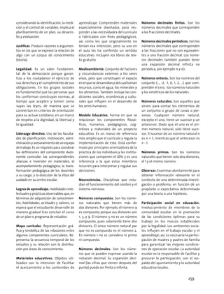 considerando la identificación, la medi-
ción y el control de variables. Implica el
planteamiento de un plan, su desarro-
llo y evaluación.
Justificar. Producir razones o argumen-
tos en los que se exprese la relación de
algo con un corpus de conocimiento
(teoría).
Legalidad. Es un valor fundamen-
tal de la democracia porque garan-
tiza a los ciudadanos el ejercicio de
sus derechos y el cumplimiento de sus
obligaciones. En los grupos sociales
es fundamental que las personas que
los conforman construyan normas, al
tiempo que acepten y tomen como
suyas las leyes, de manera que se
conviertan en criterios de orientación
para su actuar cotidiano, en un marco
de respeto a la dignidad, la libertad y
la igualdad.
Liderazgo directivo. Uso de las faculta-
des de planificación, motivación, admi-
nistraciónyasesoramientodeunequipo
de trabajo. Es un requisito para coordinar
las definiciones del componente Auto-
nomía curricular; las correspondientes
alianzas e inversión en materiales; el
acompañamiento pedagógico; la trans-
formación pedagógica de los docentes
a su cargo; y la dirección de la ética del
cuidado en su centro escolar.
Logros de aprendizaje. Habilidades inte-
lectuales y prácticas observables que, en
términos de adquisición de conocimien-
tos, habilidades, actitudes y valores, se
espera que el estudiante desarrolle de
manera gradual tras concluir el curso
de un plan o programa de estudios.
Mapa curricular. Representación grá-
fica y simbólica de las relaciones entre
algunos componentes curriculares. Re-
presenta la secuencia temporal de los
estudios y su relación con la distribu-
ción por áreas de conocimiento.
Materiales educativos. Objetos uti-
lizados con la intención de facilitar
el acercamiento a los contenidos de
aprendizaje. Comprenden materiales
especialmente diseñados para res-
ponder a las necesidades del currículo
o fabricados con fines pedagógicos,
así como los que originalmente no
tenían esa intención, pero su uso en
el aula les ha conferido un sentido
educativo. Incluyen los libros de tex-
to gratuito
Medioambiente. Conjunto de factores
y circunstancias externos a los seres
vivos, pero que constituyen el espacio
en el que se desarrollan y del cual toman
recursos, como el agua, los minerales y
los alimentos. También incluye las con-
diciones sociales, económicas y cultu-
rales que influyen en el desarrollo de
los seres humanos.
Modelo Educativo. Forma en que se
relacionan los componentes filosó-
ficos, humanos, pedagógicos, cog-
nitivos y materiales de un proyecto
educativo. Es un marco de referencia
más amplio que el currículo y regula la
implementación de este. Está confor-
mado por principios orientadores de la
práctica de los individuos y las institu-
ciones que componen el SEN, y es una
referencia a la que estos miembros
recurren para interpretar y regular sus
decisiones.
Neurociencias. Disciplinas que estu-
dian el funcionamiento del cerebro y el
sistema nervioso.
Números compuestos. Son los núme-
ros naturales que tienen más de
dos divisores. Por ejemplo, el número 9
es compuesto porque sus divisores son
1, 3, y 9. El número 5 no es un número
compuesto, pues solamente tiene dos
divisores. El único número natural par
que no es compuesto es el número 2.
En número 1 no se considera ni primo
ni compuesto.
Números decimales. Son los núme-
ros que se pueden expresar usando la
notación decimal. Su expansión deci-
mal (las cifras que vienen después del
punto) puede ser finita o infinita.
Números decimales finitos. Son los
números decimales que corresponden
a las fracciones decimales.
Números decimales periódicos. Son los
números decimales que corresponden
a las fracciones que no son equivalen-
tes a una fracción decimal. Los núme-
ros decimales también pueden tener
una expansión decimal infinita no
periódica, por ejemplo π y √2.
Números enteros. Son los números del
conjunto {…, -2, -1, 0, 1, 2, …} que com-
prenden el cero, los números naturales
y los simétricos de los naturales.
Números naturales. Son aquellos que
sirven para contar los elementos de
un conjunto o grupo de cosas o per-
sonas. Cualquier número natural,
excepto el uno, tiene un sucesor y un
antecesor. Dado que el uno es el pri-
mer número natural, solo tiene suce-
sor. El sucesor de un número natural n
es n + 1, mientras que el antecesor es
n - 1.
Números primos. Son los números
naturales que tienen solo dos divisores,
el 1 y el mismo número.
Observar. Examinar atentamente para
obtener información relevante en el
contexto de una determinada investi-
gación o problema, en función de un
propósito o expectativa determinada
por una teoría o una hipótesis.
Participación social en educación.
Involucramiento de miembros de la
comunidad escolar en la promoción
de las condiciones óptimas para su
trabajo en los marcos establecidos
por la legalidad. Los ambientes socia-
les influyen en el trabajo escolar y el
aprendizaje; así, es necesaria la partici-
pación de madres y padres de familia
para garantizar las mejores condicio-
nes de operación escolar. La autoridad
escolar es la responsable de facilitar y
procurar la participación, con el res-
paldo del ayuntamiento y la autoridad
educativa locales.
259
 