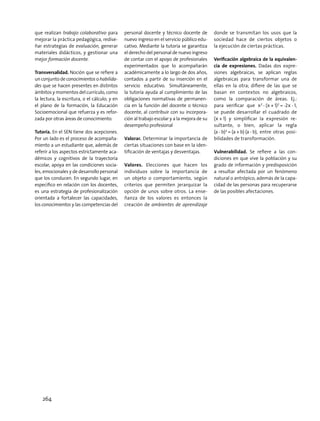 que realizan trabajo colaborativo para
mejorar la práctica pedagógica, redise-
ñar estrategias de evaluación, generar
materiales didácticos, y gestionar una
mejor formación docente.
Transversalidad. Noción que se refiere a
un conjunto de conocimientos o habilida-
des que se hacen presentes en distintos
ámbitos y momentos del currículo, como
la lectura, la escritura, o el cálculo; y en
el plano de la formación, la Educación
Socioemocional que refuerza y es refor-
zada por otras áreas de conocimiento.
Tutoría. En el SEN tiene dos acepciones.
Por un lado es el proceso de acompaña-
miento a un estudiante que, además de
referir a los aspectos estrictamente aca-
démicos y cognitivos de la trayectoria
escolar, apoya en las condiciones socia-
les, emocionales y de desarrollo personal
que los conducen. En segundo lugar, en
específico en relación con los docentes,
es una estrategia de profesionalización
orientada a fortalecer las capacidades,
los conocimientos y las competencias del
personal docente y técnico docente de
nuevo ingreso en el servicio público edu-
cativo. Mediante la tutoría se garantiza
el derecho del personal de nuevo ingreso
de contar con el apoyo de profesionales
experimentados que lo acompañarán
académicamente a lo largo de dos años,
contados a partir de su inserción en el
servicio educativo. Simultáneamente,
la tutoría ayuda al cumplimiento de las
obligaciones normativas de permanen-
cia en la función del docente o técnico
docente, al contribuir con su incorpora-
ción al trabajo escolar y a la mejora de su
desempeño profesional
Valorar. Determinar la importancia de
ciertas situaciones con base en la iden-
tificación de ventajas y desventajas.
Valores. Elecciones que hacen los
individuos sobre la importancia de
un objeto o comportamiento, según
criterios que permiten jerarquizar la
opción de unos sobre otros. La ense-
ñanza de los valores es entonces la
creación de ambientes de aprendizaje
donde se transmitan los usos que la
sociedad hace de ciertos objetos o
la ejecución de ciertas prácticas.
Verificación algebraica de la equivalen-
cia de expresiones. Dadas dos expre-
siones algebraicas, se aplican reglas
algebraicas para transformar una de
ellas en la otra; difiere de las que se
basan en contextos no algebraicos,
como la comparación de áreas. Ej.:
para verificar que x2
 - (x + 1)2
 = -2x - 1,
se puede desarrollar el cuadrado de
(x + 1) y simplificar la expresión re-
sultante, o bien, aplicar la regla
(a - b)2
 = (a + b) (a - b), entre otras posi-
bilidades de transformación.
Vulnerabilidad. Se refiere a las con-
diciones en que vive la población y su
grado de información y predisposición
a resultar afectada por un fenómeno
natural o antrópico, además de la capa-
cidad de las personas para recuperarse
de las posibles afectaciones.
264
 