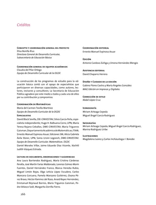 Concepto y coordinación general del proyecto
Elisa Bonilla Rius
Directora General de Desarrollo Curricular,
Subsecretaría de Educación Básica
Coordinación general de equipos académicos
Claudia del Pilar Ortega
Equipo de Desarrollo Curricular de la DGDC
La construcción de los programas de estudio para la ed-
ucación básica contó con el apoyo de especialistas que
participaron en diversas capacidades, como autores, lec-
tores, revisores y consultores. La Secretaría de Educación
Pública agradece por este medio a todos y cada uno de ellos
por su contribución y compromiso.
Coordinación de Matemáticas
María del Carmen Tovilla Martínez
Equipo de Desarrollo Curricular de la DGDC
Especialistas
David Block Sevilla, DIE-CINVESTAV; Silvia García Peña, espe-
cialista independiente; Hugo H. Balbuena Corro, UPN; María
Teresa Rojano Ceballos, DME-CINVESTAV; María Trigueros
Gaisman,DepartamentoAcadémicodeMatemáticas,ITAM;
Ernesto Manuel Espinosa Asuar, Ediciones SM; Alicia Gabriela
Ávila Storer, UPN; Sonia Ursini Legovich, DME-CINVESTAV.
Equipo de Desarrollo Curricular. Matemáticas. DGDC
Daniel Morales Villar, Jaime Eduardo Díaz Vicente, Xóchitl
Judith Vázquez Estrada.
Lectura de documento, observaciones y sugerencias
Ana Laura Barriendos Rodríguez, María Cristina Cárdenas
Peralta, José Martín Farías Maldonado, Lorenzo Gómez-Morín
Fuentes, Daniel Hernández Franco, Blanca Heredia Rubio,
Miguel Limón Rojas, Olga Leticia López Escudero, Carlos
Mancera Corcuera, Pamela Manzano Gutiérrez, Oxana Pé-
rez Bravo, Héctor Ramírez del Razo, Anaid Reyes Hernández,
Emmanuel Reynaud Barrios, María Trigueros Gaisman, Pe-
dro Velasco Sodi, Margarita Zorrilla Fierro.
Coordinación editorial
Ernesto Manuel Espinosa Asuar
Edición
Antonio Cardoso Zúñiga y Jimena Hernández Blengio
Asistencia editorial
David Chaparro Herrera
Diseño y Cuidado de la edición
Gabino Flores Castro y María Ángeles González
MAG Edición en Impresos y Digitales
Corrección de estilo
Abdel López Cruz
Iconografía
Miriam Arteaga Cepeda
Miguel Ángel García Rodríguez
Infografías
Miriam Arteaga Cepeda, Miguel Ángel García Rodríguez,
Marina Rodríguez Uribe
Ilustraciones
Magdalena Juárez y Carlos Incháustegui / Bonobo
Créditos
266
 