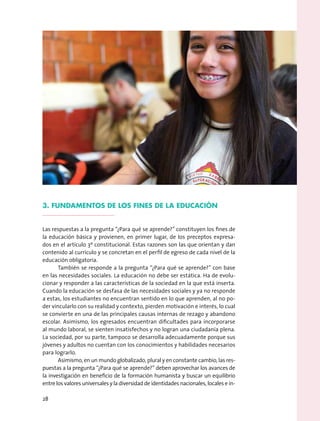 3. Fundamentos de los fines de la educación
Las respuestas a la pregunta “¿Para qué se aprende?” constituyen los fines de
la educación básica y provienen, en primer lugar, de los preceptos expresa-
dos en el artículo 3º constitucional. Estas razones son las que orientan y dan
contenido al currículo y se concretan en el perfil de egreso de cada nivel de la
educación obligatoria.
También se responde a la pregunta “¿Para qué se aprende?” con base
en las necesidades sociales. La educación no debe ser estática. Ha de evolu-
cionar y responder a las características de la sociedad en la que está inserta.
Cuando la educación se desfasa de las necesidades sociales y ya no responde
a estas, los estudiantes no encuentran sentido en lo que aprenden, al no po-
der vincularlo con su realidad y contexto, pierden motivación e interés, lo cual
se convierte en una de las principales causas internas de rezago y abandono
escolar. Asimismo, los egresados encuentran dificultades para incorporarse
al mundo laboral, se sienten insatisfechos y no logran una ciudadanía plena.
La sociedad, por su parte, tampoco se desarrolla adecuadamente porque sus
jóvenes y adultos no cuentan con los conocimientos y habilidades necesarios
para lograrlo.
Asimismo, en un mundo globalizado, plural y en constante cambio, las res-
puestas a la pregunta “¿Para qué se aprende?” deben aprovechar los avances de
la investigación en beneficio de la formación humanista y buscar un equilibrio
entre los valores universales y la diversidad de identidades nacionales, locales e in-
28
 