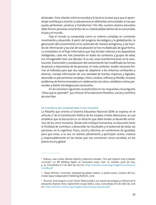 dividuales.3
Esta relación entre lo mundial y lo local es la clave para que el apren-
dizaje contribuya a insertar a cada persona en diferentes comunidades en las que
pueda pertenecer, construir y transformar.4
Por ello, nuestro sistema educativo
debe formar personas conscientes de su individualidad dentro de la comunidad,
el país y el mundo.
Hoy el mundo se comprende como un sistema complejo en constante
movimiento y desarrollo. A partir del progreso tecnológico y la globalización, la
generación del conocimiento se ha acelerado de manera vertiginosa, y las fuen-
tes de información y las vías de socialización se han multiplicado de igual forma.
La inmediatez en el flujo informativo que hoy brindan internet y los dispositivos
inteligentes, cada vez más presentes en todos los contextos y grupos de edad,
era inimaginable hace una década.5
A su vez, estas transformaciones en la cons-
trucción, transmisión y socialización del conocimiento han modificado las formas
de pensar y relacionarse de las personas. En este contexto, resulta necesario for-
mar al individuo para que sea capaz de adaptarse a los entornos cambiantes y
diversos, maneje información de una variedad de fuentes impresas y digitales,
desarrolle un pensamiento complejo, crítico, creativo, reflexivo y flexible, resuelva
problemas de forma innovadora en colaboración con otros, establezca metas per-
sonales y diseñe estrategias para alcanzarlas.
En las secciones siguientes se profundiza en las respuestas a la pregunta
“¿Para qué se aprende?” que ofrecen el fundamento filosófico, social y científico
de este Plan.
La vigencia del humanismo y sus valores
La filosofía que orienta al Sistema Educativo Nacional (SEN) se expresa en el
artículo 3° de la Constitución Política de los Estados Unidos Mexicanos, la cual
establece que la educación es un derecho que debe tender al desarrollo armó-
nico de los seres humanos. Desde este enfoque humanista, la educación tiene
la finalidad de contribuir a desarrollar las facultades y el potencial de todas las
personas, en lo cognitivo, físico, social y afectivo, en condiciones de igualdad;
para que estas, a su vez, se realicen plenamente y participen activa, creativa
y responsablemente en las tareas que nos conciernen como sociedad, en los
planos local y global.
3
  Tedesco, Juan Carlos; Renato Opertti y Massimo Amadio, “Por qué importa hoy el debate
curricular”, en IBE Working Papers on Curriculum Issues, núm. 10, Ginebra, junio de 2013,
p. 19. Consultado el 11 de abril de 2017 en: http://unesdoc.unesco.org/images/0022/002213/
221328s.pdf
4
  Véase Reimers, Fernando, Empowering global citizens: a world course, Carolina del Sur,
Create Space Independent Publishing Platform, 2016.
5
  Brunner, José Joaquín y Juan Carlos Tedesco (eds.), Las nuevas tecnologías y el futuro de la
educación, Buenos Aires, Septiembre Grupo Editor, 2003. Consultado el 6 de abril de 2016
en: http://unesdoc.unesco.org/images/0014/001423/142329so.pdf
29
 