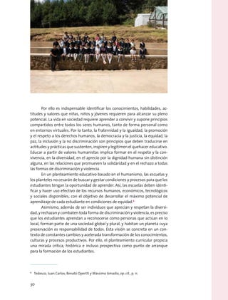 Por ello es indispensable identificar los conocimientos, habilidades, ac-
titudes y valores que niñas, niños y jóvenes requieren para alcanzar su pleno
potencial. La vida en sociedad requiere aprender a convivir y supone principios
compartidos entre todos los seres humanos, tanto de forma personal como
en entornos virtuales. Por lo tanto, la fraternidad y la igualdad, la promoción
y el respeto a los derechos humanos, la democracia y la justicia, la equidad, la
paz, la inclusión y la no discriminación son principios que deben traducirse en
actitudes y prácticas que sustenten, inspiren y legitimen el quehacer educativo.
Educar a partir de valores humanistas implica formar en el respeto y la con-
vivencia, en la diversidad, en el aprecio por la dignidad humana sin distinción
alguna, en las relaciones que promueven la solidaridad y en el rechazo a todas
las formas de discriminación y violencia.
En un planteamiento educativo basado en el humanismo, las escuelas y
los planteles no cesarán de buscar y gestar condiciones y procesos para que los
estudiantes tengan la oportunidad de aprender. Así, las escuelas deben identi-
ficar y hacer uso efectivo de los recursos humanos, económicos, tecnológicos
y sociales disponibles, con el objetivo de desarrollar el máximo potencial de
aprendizaje de cada estudiante en condiciones de equidad.6
Asimismo, además de ser individuos que aprecian y respetan la diversi-
dad, y rechazan y combaten toda forma de discriminación y violencia, es preciso
que los estudiantes aprendan a reconocerse como personas que actúan en lo
local, forman parte de una sociedad global y plural, y habitan un planeta cuya
preservación es responsabilidad de todos. Esta visión se concreta en un con-
texto de constantes cambios y acelerada transformación de los conocimientos,
culturas y procesos productivos. Por ello, el planteamiento curricular propicia
una mirada crítica, histórica e incluso prospectiva como punto de arranque
para la formación de los estudiantes.
6
  Tedesco, Juan Carlos; Renato Opertti y Massimo Amadio, op. cit., p. 11.
30
 