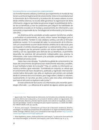 Los desafíos de la sociedad del conocimiento
Las transformaciones veloces y continuas que experimenta el mundo de hoy
tienensucentroenlageneracióndeconocimiento.Sibienenlasociedadactual
la transmisión de la información y la producción de nuevos saberes ocurren
desde ámbitos diversos, la escuela debe garantizar la organización de dicha
información, asegurar que todas las personas tengan la posibilidad de disfru-
tar de sus beneficios y crear las condiciones para adquirir las habilidades de
pensamiento cruciales en el manejo y procesamiento de información y uso
consciente y responsable de las Tecnologías de la Información y la Comunica-
ción (TIC).
Las dinámicas de las sociedades actuales suponen transformar, ampliar
y profundizar el conocimiento, así como utilizar nuevas tecnologías para el
desarrollo científico. También la vida cotidiana cambia y con ello se formulan
problemas nuevos.7
En la sociedad del saber, la comunicación de la informa-
ción y el conocimiento ocurren desde distintos ámbitos de la vida social, pero
corresponde al ámbito educativo garantizar su ordenamiento crítico, su uso
ético y asegurar que las personas cuenten con acceso equitativo al conoci-
miento y con las capacidades para disfrutar de sus beneficios, al permitirles
desarrollar las prácticas del pensamiento indispensables para procesar la
información, crear nueva información y las actitudes compatibles con la res-
ponsabilidad personal y social.
Hasta hace unas décadas, “la plataforma global de conocimiento y las
bases del conocimiento disciplinario eran relativamente reducidas y estables,
lo que facilitaba la labor de la escuela”.8
 Hoy, en cambio, la información au-
menta y cambia a gran velocidad: “Considerado en conjunto, se calcula que
el conocimiento (de base disciplinaria, publicado y registrado internacional-
mente) habría demorado 1 750 años en duplicarse por primera vez contado
desde el comienzo de la era cristiana, para luego volver a doblar su volumen,
sucesivamente, en 150 años, 50 años y ahora cada cinco años, estimándose
que hacia el año 2020 se duplicará cada 73 días”.9
En este contexto de fácil acceso a la información y de crecientes apren-
dizajes informales —y a diferencia de la opinión de algunos autores que vatici-
7
  Aguerrondo, Inés, “Repensando las intenciones, los formatos y los contenidos de los pro-
cesos de reforma de la educación y el currículo en América Latina”, en Aguerrondo, Inés
(coord.) [Amadio, Massimo y Renato Opertti (coords. de la edición en español)], La natura-
leza del aprendizaje: Usando la investigación para inspirar la práctica, s/i, OCDE-OIE/UNES-
CO-UNICEF/LACRO, 2016, pp. 244-285.
8
  Brunner, José Joaquín, “Globalización y el futuro de la educación: tendencias, desafíos,
estrategias”, en Análisis de prospectivas de la educación en la región de América Latina y el
Caribe, Santiago, UNESCO, 2000, p. 62. Consultado el 6 de mayo de 2016 en: http://unesdoc.
unesco.org/images/0013/001349/134963s.pdf
9
  Véase Appleberry, James, citado por Brunner, José Joaquín, “La educación al encuentro de
las nuevas tecnologías”, en Brunner, José Joaquín y Juan Carlos Tedesco, op. cit., p. 23.
32
 