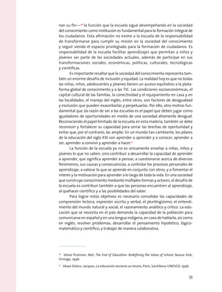 nan su fin—10
la función que la escuela sigue desempeñando en la sociedad
del conocimiento como institución es fundamental para la formación integral de
los ciudadanos. Esta afirmación no exime a la escuela de la responsabilidad
de transformarse para cumplir su misión en la sociedad del conocimiento
y seguir siendo el espacio privilegiado para la formación de ciudadanos. Es
responsabilidad de la escuela facilitar aprendizajes que permitan a niños y
jóvenes ser parte de las sociedades actuales, además de participar en sus
transformaciones sociales, económicas, políticas, culturales, tecnológicas
y científicas.
Es importante resaltar que la sociedad del conocimiento representa tam-
bién un enorme desafío de inclusión y equidad. La realidad hoy es que no todas
las niñas, niños, adolescentes y jóvenes tienen un acceso equitativo a la plata-
forma global de conocimiento y a las tic. Las condiciones socioeconómicas, el
capital cultural de las familias, la conectividad y el equipamiento en casa y en
las localidades, el manejo del inglés, entre otros, son factores de desigualdad
y exclusión que pueden exacerbarlas y perpetuarlas. Por ello, otro motivo fun-
damental que da razón de ser a las escuelas es el papel que deben jugar como
igualadores de oportunidades en medio de una sociedad altamente desigual.
Reconociendo el papel limitado de la escuela en esta materia, también se debe
reconocer y fortalecer su capacidad para cerrar las brechas de oportunidad y
evitar que, por el contrario, las amplíe. En un mundo tan cambiante, los pilares
de la educación del siglo XXI son aprender a aprender y a conocer, aprender a
ser, aprender a convivir y aprender a hacer.11
La función de la escuela ya no es únicamente enseñar a niñas, niños y
jóvenes lo que no saben, sino contribuir a desarrollar la capacidad de aprender
a aprender, que significa aprender a pensar; a cuestionarse acerca de diversos
fenómenos, sus causas y consecuencias; a controlar los procesos personales de
aprendizaje; a valorar lo que se aprende en conjunto con otros; y a fomentar el
interés y la motivación para aprender a lo largo de toda la vida. En una sociedad
que construye conocimiento mediante múltiples formas y actores, el desafío de
la escuela es contribuir también a que las personas encuentren al aprendizaje,
al quehacer científico y a las posibilidades del saber.
Para lograr estos objetivos es necesario consolidar las capacidades de
comprensión lectora, expresión escrita y verbal, el plurilingüismo, el entendi-
miento del mundo natural y social, el razonamiento analítico y crítico. La edu-
cación que se necesita en el país demanda la capacidad de la población para
comunicarse en español y en una lengua indígena, en caso de hablarla, así como
en inglés; resolver problemas; desarrollar el pensamiento hipotético, lógico-
matemático y científico; y trabajar de manera colaborativa.
10
  Véase Postman, Neil, The End of Education: Redefining the Value of School, Nueva York,
Vintage, 1996.
11
  Véase Delors, Jacques, La educación encierra un tesoro, París, Santillana-UNESCO, 1996.
33
 
