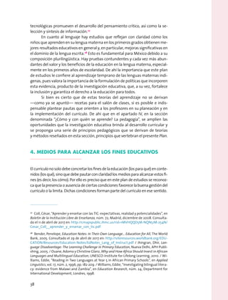 tecnológicas promueven el desarrollo del pensamiento crítico, así como la se-
lección y síntesis de información.27
En cuanto al lenguaje hay estudios que reflejan con claridad cómo los
niños que aprenden en su lengua materna en los primeros grados obtienen me-
jores resultados educativos en general y, en particular, mejoras significativas en
el dominio de la lengua escrita.28
Esto es fundamental para México debido a su
composición plurilingüística. Hay pruebas contundentes y cada vez más abun-
dantes del valor y los beneficios de la educación en la lengua materna, especial-
mente en los primeros años de escolaridad. De ahí la importancia que este plan
de estudios le confiere al aprendizaje temprano de las lenguas maternas indí-
genas, pues valora la importancia de la formulación de políticas que incorporen
esta evidencia, producto de la investigación educativa, que, a su vez, fortalece
la inclusión y garantiza el derecho a la educación para todos.
Si bien es cierto que de estas teorías del aprendizaje no se derivan
—como ya se apuntó— recetas para el salón de clases, sí es posible e indis-
pensable plantear pautas que orienten a los profesores en su planeación y en
la implementación del currículo. De ahí que en el apartado IV, en la sección
denominada “¿Cómo y con quién se aprende? La pedagogía”, se amplíen las
oportunidades que la investigación educativa brinda al desarrollo curricular y
se proponga una serie de principios pedagógicos que se derivan de teorías
y métodos reseñados en esta sección, principios que vertebran el presente Plan.
4. Medios para alcanzar los fines educativos
El currículo no solo debe concretar los fines de la educación (los para qué) en conte-
nidos (los qué), sino que debe pautar con claridad los medios para alcanzar estos fi-
nes (es decir, los cómo). Por ello es preciso que en este plan de estudios se reconoz-
ca que la presencia o ausencia de ciertas condiciones favorece la buena gestión del
currículo o la limita. Dichas condiciones forman parte del currículo en ese sentido.
27
  Coll, César, “Aprender y enseñar con las TIC: expectativas, realidad y potencialidades”, en
Boletín de la Institución Libre de Enseñanza, núm. 72, Madrid, diciembre de 2008. Consulta-
do el 11 de abril de 2017 en: http://cmapspublic.ihmc.us/rid=1MVHQQD5M-NQN5JM-254N/
Cesar_Coll__aprender_y_ensenar_con_tic.pdf
28
  Bender, Penelope, Education Notes: In Their Own Language… Education for All, The World
Bank, 2005. Consultado el 29 de abril de 2017 en: http://siteresources.worldbank.org/EDU-
CATION/Resources/Education-Notes/EdNotes_Lang_of_Instruct.pdf / Jhingran, Dhir, Lan-
guage Disadvantage: The Learning Challenge in Primary Education, Nueva Delhi, APH Publi-
shing, 2005. / Ouane, Adoma y Christine Glanz, Why and How Africa Should Invest in African
Languages and Multilingual Education, UNESCO-Institute for Lifelong Learning, 2010. / Wi-
lliams, Eddie, “Reading in Two Languages at Year 5 in African Primary Schools”, en Applied
Linguistics, vol. 17, núm. 2, 1996, pp. 182-209. / Williams, Eddie, “Investigating bilingual litera-
cy: evidence from Malawi and Zambia”, en Education Research, núm. 24, Department for
International Development, Londres, 1998.
38
 