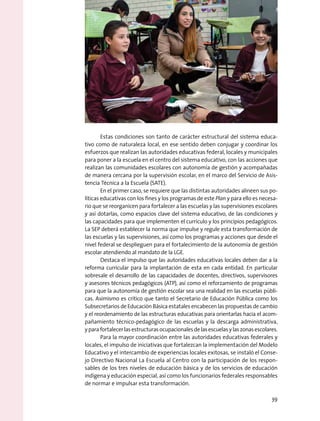 Estas condiciones son tanto de carácter estructural del sistema educa-
tivo como de naturaleza local, en ese sentido deben conjugar y coordinar los
esfuerzos que realizan las autoridades educativas federal, locales y municipales
para poner a la escuela en el centro del sistema educativo, con las acciones que
realizan las comunidades escolares con autonomía de gestión y acompañadas
de manera cercana por la supervisión escolar, en el marco del Servicio de Asis-
tencia Técnica a la Escuela (SATE).
En el primer caso, se requiere que las distintas autoridades alineen sus po-
líticas educativas con los fines y los programas de este Plan y para ello es necesa-
rio que se reorganicen para fortalecer a las escuelas y las supervisiones escolares
y así dotarlas, como espacios clave del sistema educativo, de las condiciones y
las capacidades para que implementen el currículo y los principios pedagógicos.
La SEP deberá establecer la norma que impulse y regule esta transformación de
las escuelas y las supervisiones, así como los programas y acciones que desde el
nivel federal se desplieguen para el fortalecimiento de la autonomía de gestión
escolar atendiendo al mandato de la LGE.
Destaca el impulso que las autoridades educativas locales deben dar a la
reforma curricular para la implantación de esta en cada entidad. En particular
sobresale el desarrollo de las capacidades de docentes, directivos, supervisores
y asesores técnicos pedagógicos (ATP), así como el reforzamiento de programas
para que la autonomía de gestión escolar sea una realidad en las escuelas públi-
cas. Asimismo es crítico que tanto el Secretario de Educación Pública como los
Subsecretarios de Educación Básica estatales encabecen las propuestas de cambio
y el reordenamiento de las estructuras educativas para orientarlas hacia el acom-
pañamiento técnico-pedagógico de las escuelas y la descarga administrativa,
yparafortalecerlasestructurasocupacionalesdelasescuelasylaszonasescolares.
Para la mayor coordinación entre las autoridades educativas federales y
locales, el impulso de iniciativas que fortalezcan la implementación del Modelo
Educativo y el intercambio de experiencias locales exitosas, se instaló el Conse-
jo Directivo Nacional La Escuela al Centro con la participación de los respon-
sables de los tres niveles de educación básica y de los servicios de educación
indígena y educación especial, así como los funcionarios federales responsables
de normar e impulsar esta transformación.
39
 