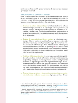 conciencia de ello es posible generar ambientes de bienestar que propicien
aprendizajes de calidad.
Fortalecimiento de las escuelas públicas
Como parte del proceso de transferencia de facultades a las escuelas públicas
de educación básica con el fin de fortalecer su autonomía de gestión, la es-
trategia La Escuela al Centro promueve diversas acciones determinantes para
la puesta en marcha del currículo. Entre ellas se destacan:
1.	 Favorecer la cultura del aprendizaje. Consiste en desterrar el enfoque
administrativo prevaleciente en las escuelas por décadas y sustituirlo por
otro que privilegie el trabajo colaborativo y colegiado, el aprendizaje en-
tre pares y entre escuelas, y la innovación en ambientes que promuevan la
igualdad de oportunidades y la convivencia pacífica, democrática e inclusi-
va en la diversidad.
2.	 Emplear de manera óptima el tiempo escolar. Hay estudios que mues-
tran que el tiempo escolar no se utiliza eficazmente para una interacción
educativa intencional;31
por ello, uno de los rasgos de normalidad míni-
ma de la escuela establecen que “todo el tiempo escolar debe ocuparse
fundamentalmente en actividades de aprendizaje”.32
Para ello, el sistema
educativo en su conjunto debe establecer condiciones para que docentes,
directivos y supervisores en la escuela y en las aulas enfoquen la mayor
parte de su tiempo al aprendizaje.
3.	 Fortalecer el liderazgo directivo. En primer lugar, desarrollar las capacida-
des de los directores mediante la formación continua, la asistencia técnica,
el aprendizaje entre pares en el Consejo Técnico de Zona y la integración de
academias. En segundo lugar, disminuir la carga administrativa que, tradicio-
nalmente, ha tenido el director para que pueda enfocarse en la conducción
de las tareas académicas de su plantel. Para ello, las escuelas contarán con
una nueva estructura escolar, destacando las figuras de subdirector de ges-
tión y académico en función del tamaño y las necesidades de las escuelas.
4.	 Reforzar las supervisiones y los servicios de asistencia y acompaña-
miento técnicos mediante tres procesos: el primero se refiere al mejo-
31
  Véase Razo, Ana, Tiempo de aprender. El uso y organización del tiempo en las escuelas pri-
marias en México, COLMEE, 2015. Consultado el 11 de abril de 2017 en: http://www.colmee.
mx/public/conferences/1/presentaciones/ponenciasdia3/54Tiempo.pdf
32
  México, “Acuerdo número 717 por el que se emiten los lineamientos para formular los Pro-
gramas de Gestión Escolar”, en Diario Oficial de la Federación, México, SEGOB, 2014. Consul-
tado el 11 de abril de 2017 en: http://www.dof.gob.mx/nota_detalle.php?codigo=5335233fe-
cha=07/03/2014
41
 