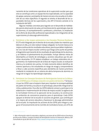 ramiento de las condiciones operativas de la supervisión escolar para que
esta se constituya como un equipo técnico especializado, con la capacidad
de apoyar, asesorar y acompañar de manera cercana a las escuelas en la aten-
ción de sus retos específicos. El segundo se orienta al desarrollo de las ca-
pacidades técnicas de los supervisores y los ATP. El tercero consiste en la
instalación del SATE.
Algunas medidas concretas para lograrlo son el desarrollo de habilida-
des para la observación de aulas y el monitoreo de los aprendizajes clave de
los alumnos, el acompañamiento a profesores y directivos, la ampliación
de la oferta de desarrollo profesional especializado a los integrantes de las
supervisiones y la descarga administrativa.
5.	 Fortalecer y dar mayor autonomía a los Consejos Técnicos Escolares.
El CTE está integrado por el director de la escuela y todos los maestros que
laboran en ella, y en este realizan trabajo colegiado. Su función básica es la
mejora continua de los resultados educativos, para lo que deben implemen-
tar una ruta de mejora escolar continua que tenga como punto de partida
el diagnóstico permanente de los resultados de aprendizaje de los alumnos,
y así elaborar el planteamiento de prioridades. Incluye además metas de
desempeño y el diseño de estrategias y acciones educativas que les per-
mitan alcanzarlas. El CTE deberá establecer un trabajo sistemático de se-
guimiento a la implementación de la Ruta de mejora escolar, la evaluación
interna y la rendición de cuentas. En todo momento deberá identificar de
manera oportuna a los estudiantes en riesgo de rezago y comprometerse
a llevar a cabo acciones específicas para atenderlos de manera prioritaria
mediante la instalación de un sistema de alerta temprana de alumnos en
riesgo de no lograr los Aprendizajes esperados.
6.	 Fortalecer los Consejos Escolares de Participación Social en la Educa-
ción (CEPSE) para el trabajo conjunto con padres de familia.33
Se busca-
rá que los CEPSE sean el espacio clave para impulsar la corresponsabilidad
de padres de familia y escuela en el aprendizaje y desarrollo integral de los
niños y adolescentes. Para ello, los CEPSE deberán conocer y participar en la
elaboración e implementación de la Ruta de mejora escolar, la vigilancia de
la normalidad mínima en la operación de las escuelas y la construcción
de ambientes de convivencia propicios para el aprendizaje. Cada CEPSE
apoyará al director de la escuela en acciones de gestión, que contribuyan
a la mejora del servicio educativo y favorezcan la descarga administrativa
de la escuela. Se impulsarán las acciones de los CEPSE para integrar y ase-
gurar el funcionamiento de los Comités de Contraloría Social, con el fin de
33
  Más información sobre la naturaleza, objetivos y acciones de los CEPSE está en Secretaría
de Educación Pública, Consejos Escolares de Participación Social en la Educación, México, SEP.
Consultado el 29 de abril de 2017 en: http://www.consejosescolares.sep.gob.mx
42
 