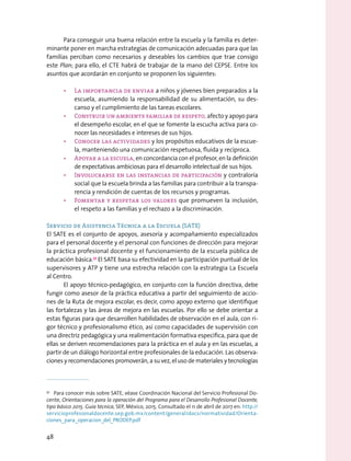 Para conseguir una buena relación entre la escuela y la familia es deter-
minante poner en marcha estrategias de comunicación adecuadas para que las
familias perciban como necesarios y deseables los cambios que trae consigo
este Plan; para ello, el CTE habrá de trabajar de la mano del CEPSE. Entre los
asuntos que acordarán en conjunto se proponen los siguientes:
•	 La importancia de enviar a niños y jóvenes bien preparados a la
escuela, asumiendo la responsabilidad de su alimentación, su des-
canso y el cumplimiento de las tareas escolares.
•	 Construir un ambiente familiar de respeto, afecto y apoyo para
el desempeño escolar, en el que se fomente la escucha activa para co-
nocer las necesidades e intereses de sus hijos.
•	 Conocer las actividades y los propósitos educativos de la escue-
la, manteniendo una comunicación respetuosa, fluida y recíproca.
•	 Apoyar a la escuela, en concordancia con el profesor, en la definición
de expectativas ambiciosas para el desarrollo intelectual de sus hijos.
•	 Involucrarse en las instancias de participación y contraloría
social que la escuela brinda a las familias para contribuir a la transpa-
rencia y rendición de cuentas de los recursos y programas.
•	 Fomentar y respetar los valores que promueven la inclusión,
el respeto a las familias y el rechazo a la discriminación.
Servicio de Asistencia Técnica a la Escuela (SATE)
El SATE es el conjunto de apoyos, asesoría y acompañamiento especializados
para el personal docente y el personal con funciones de dirección para mejorar
la práctica profesional docente y el funcionamiento de la escuela pública de
educación básica.37
El SATE basa su efectividad en la participación puntual de los
supervisores y ATP y tiene una estrecha relación con la estrategia La Escuela
al Centro.
El apoyo técnico-pedagógico, en conjunto con la función directiva, debe
fungir como asesor de la práctica educativa a partir del seguimiento de accio-
nes de la Ruta de mejora escolar, es decir, como apoyo externo que identifique
las fortalezas y las áreas de mejora en las escuelas. Por ello se debe orientar a
estas figuras para que desarrollen habilidades de observación en el aula, con ri-
gor técnico y profesionalismo ético, así como capacidades de supervisión con
una directriz pedagógica y una realimentación formativa específica, para que de
ellas se deriven recomendaciones para la práctica en el aula y en las escuelas, a
partir de un diálogo horizontal entre profesionales de la educación. Las observa-
ciones y recomendaciones promoverán, a su vez, el uso de materiales y tecnologías
37
  Para conocer más sobre SATE, véase Coordinación Nacional del Servicio Profesional Do-
cente, Orientaciones para la operación del Programa para el Desarrollo Profesional Docente,
tipo básico 2015. Guía técnica, SEP, México, 2015. Consultado el 11 de abril de 2017 en: http://
servicioprofesionaldocente.sep.gob.mx/content/general/docs/normatividad/Orienta-
ciones_para_operacion_del_PRODEP.pdf
48
 