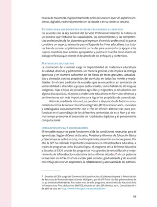 en aras de maximizar el aprovechamiento de los recursos en diversos soportes (im-
presos, digitales, etcétera) presentes en la escuela o en su contexto cercano.
Tutoría para los docentes de reciente ingreso al servicio
De acuerdo con la Ley General del Servicio Profesional Docente, la tutoría es
un proceso que fortalece las capacidades, los conocimientos y las competen-
cias profesionales de los docentes que ingresan al servicio profesional, lo que se
considera un aspecto relevante para el logro de los fines educativos. Los tuto-
res han de conocer el planteamiento curricular para acompañar y apoyar a los
nuevos maestros en el análisis, apropiación y puesta en marcha en un marco de
diálogo reflexivo que oriente el desarrollo de los enfoques y contenidos.
Materiales educativos
La concreción del currículo exige la disponibilidad de materiales educativos
de calidad, diversos y pertinentes. De manera general, esto implica la entrega
oportuna y en número suficiente de los libros de texto gratuitos, actualiza-
dos y alineados con los propósitos del currículo, en todos los niveles y moda-
lidades. En el caso particular de escuelas que se encuentran en contextos de
vulnerabilidad o atienden a grupos poblacionales, como hablantes de lenguas
indígenas, hijas e hijos de jornaleros agrícolas y migrantes, o estudiantes con
alguna discapacidad, el acceso a materiales educativos en formatos diversos y
pertinentes es aún más importante para lograr los propósitos de aprendizaje.
Además, mediante internet, se pondrán a disposición de toda la comu-
nidad educativa Recursos Educativos Digitales (RED) seleccionados, revisados
y catalogados cuidadosamente con el fin de ofrecer alternativas para pro-
fundizar en el aprendizaje de los diferentes contenidos de este Plan y al mis-
mo tiempo promover el desarrollo de habilidades digitales y el pensamiento
computacional.
Infraestructura y equipamiento
El inmueble escolar es parte fundamental de las condiciones necesarias para el
aprendizaje. Según el Censo de Escuelas, Maestros y Alumnos de Educación Básica
y Especial que se aplicó en 2013, muchos planteles presentan carencias graves. Por
ello, la SEP ha realizado importantes inversiones en infraestructura educativa, a
través de programas como Escuela Digna, el programa de La Reforma Educativa
y Escuelas al CIEN, uno de los programas más grandes de rehabilitación y mejo-
ramiento de infraestructura educativa de las últimas décadas,38
el cual potencia
la inversión en infraestructura escolar para atender, gradualmente y de acuerdo
con el flujo de recursos disponibles, la rehabilitación y adecuación de los edificios,
38
  Escuelas al CIEN surge del Convenio de Coordinación y Colaboración para la Potenciación
de Recursos del Fondo de Aportaciones Múltiples, que la SEP firmó con los gobernadores de
las 32 entidades federativas. Para saber más de este programa, véase Instituto Nacional de la
Infraestructura Física Educativa (INIFED), Escuelas al cien, SEP, México, 2015. Consultado el 11
de abril de 2017 en: http://www.inifed.gob.mx/escuelasalcien/
49
 