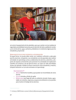 así como el equipamiento de los planteles, para que cuenten con las medidas de
seguridad y accesibilidad necesarias para la atención de toda su población escolar,
y con servicio de luz, agua, sanitarios y bebederos en condiciones dignas para los
estudiantes y el personal.
Mobiliario de aula para favorecer la colaboración
De igual forma, la escuela debe contar con mobiliario suficiente y adecuado
para los alumnos, incluyendo a sus estudiantes con discapacidad, para realizar
actividades de aprendizaje activo y colaborativo de alumnos y docentes, y dis-
poner de espacios convenientes para promover las actividades de exploración
científica, las artísticas y las de ejercicio físico. Las aulas con sillas atornilladas
al piso, por ejemplo, impiden la buena interacción entre estudiante y maestro,
tampoco favorecen un currículo centrado en el aprendizaje.
Equipamiento 39
•	 Mesas fácilmente movibles y que puedan ser ensambladas de varias
formas
•	 Sillas cómodas y fáciles de apilar
•	 Mobiliario que haga del aula un ambiente cómodo, limpio y agra-
dable con estantes, cajoneras y espacio de exhibición en las paredes
para mostrar el trabajo de los alumnos.
39
  En breve, el INIFED dará a conocer la Norma Mexicana para el Equipamiento Escolar.
50
 