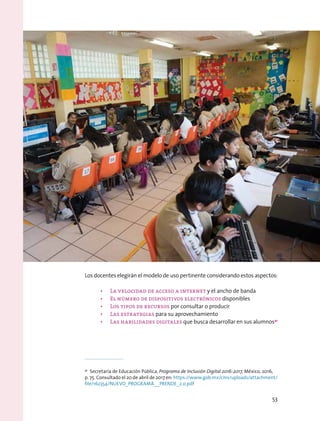 Los docentes elegirán el modelo de uso pertinente considerando estos aspectos:
•	 La velocidad de acceso a internet y el ancho de banda
•	 El número de dispositivos electrónicos disponibles
•	 Los tipos de recursos por consultar o producir
•	 Las estrategias para su aprovechamiento
•	 Las habilidades digitales que busca desarrollar en sus alumnos41
41
  Secretaría de Educación Pública, Programa de Inclusión Digital 2016-2017, México, 2016,
p. 75. Consultado el 20 de abril de 2017 en: https://www.gob.mx/cms/uploads/attachment/
file/162354/NUEVO_PROGRAMA__PRENDE_2.0.pdf
53
 