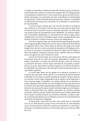 Las etapas corresponden a estadios del desarrollo infantil y juvenil, y las descrip-
ciones de ellas que se ofrecen a continuación son generales, sin embargo ayudan
a conceptualizar ampliamente a niños y jóvenes por grupo de edad. No pre-
tenden estereotipar y es importante que estas no desdibujen la individualidad
de cada alumno. La gran diversidad de las personas hace necesario ir más allá de
las definiciones por etapa para comprender las necesidades y características
de cada estudiante.
La primera etapa va desde cero a los tres años de edad. Es la etapa de
más cambios en el ser humano. Entre los tres y los cuatro años de edad, el año
transicional entre la educación inicial y la educación preescolar, los niños están
muy activos y disfrutan aprendiendo nuevas habilidades, sus destrezas lingüís-
ticas se desarrollan rápidamente, su motricidad fina de manos y dedos avanza
notablemente, se frustran con facilidad y siguen siendo muy dependientes, pero
también comienzan a mostrar iniciativa y a actuar con independencia.
Durante la segunda etapa, que comprende del segundo grado de prees-
colar al segundo grado de educación primaria, hay un importante desarrollo de
la imaginación de los niños. Tienen lapsos de atención más largos y de mucha
energía física. Asimismo, este es el periodo de apropiación del lenguaje escrito,
en el que se enfrentan a la variedad de sistemas de signos que lo integran y
tienen necesidad de interpretar y producir textos. También crece su curiosidad
acerca de la gente y de cómo funciona el mundo.
A partir de la tercera etapa, que consta de los últimos cuatro grados de
la educación primaria, los niños van ganando independencia respecto a los
adultos. Desarrollan un sentido más profundo del bien y del mal. Comienza
su percepción del futuro. Tienen mayor necesidad de ser queridos y acepta-
dos por sus pares. Desarrollan el sentido de grupo y es momento de afianzar
las habilidades de colaboración. Muestran gran potencial para desarrollar sus
capacidades cognitivas.
La cuarta etapa abarca los tres grados de la educación secundaria y el
comienzo de la educación media superior. Es un momento de afianzamiento de
la identidad. En esta etapa, los jóvenes disfrutan de compartir tiempo y aficiones
con sus pares. Buscan mayor independencia de los adultos y están dispuestos a
tomar mayores riesgos. Se identifican con adultos distintos de sus familiares y
pueden adoptarlos como modelo. Les cuesta trabajo la comunicación directa con
susmayores,perodesarrollancapacidadargumentativaysevalendellenguajepara
luchar por las causas que les parecen justas. Cuestionan reglas que antes seguían.
Tienen un desarrollo físico muy notable y desarrollan sus caracteres sexuales
secundarios. Además, estudios recientes demuestran que el cerebro adolescente
tiene una gran actividad neuronal; sus conexiones cerebrales, o sinapsis, empie-
zan un proceso para desechar las no utilizadas y conservar en funcionamiento las
conexiones más eficientes e integradas.
Se llama grado transicional al primer ciclo escolar que un estudiante
cursa en un nivel educativo, porque marca el tránsito de un nivel educativo
a otro. Por ello requiere de atención especial pues representa un reto impor-
tante para el estudiante ajustarse a las demandas del nuevo nivel que habrá
de cursar.
57
 