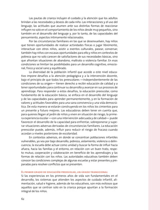 Las pautas de crianza incluyen el cuidado y la atención que los adultos
brindan a las necesidades y deseos de cada niño. Las interacciones y el uso del
lenguaje, las actitudes que asumen ante sus distintas formas de reaccionar
influyen no solo en el comportamiento de los niños desde muy pequeños, sino
también en el desarrollo del lenguaje y, por lo tanto, de las capacidades del
pensamiento, aspectos íntimamente relacionados.
Por las circunstancias familiares en las que se desenvuelven, hay niños
que tienen oportunidades de realizar actividades físicas o jugar libremente,
interactuar con otros niños, asistir a eventos culturales, pasear, conversar;
también hay niños con escasas oportunidades para ello y niños en contextos de
pobreza que no solo carecen de satisfactores de sus necesidades básicas, sino
que afrontan situaciones de abandono, maltrato o violencia familiar. En esas
condiciones se limitan las posibilidades para un desarrollo cognitivo, emocio-
nal, físico y social sano y equilibrado.
La diversidad de la población infantil que accede a este nivel educa-
tivo impone desafíos a la atención pedagógica y a la intervención docente,
bajo el principio de que todos los preescolares —independientemente de las
condiciones de su origen— tienen derecho a recibir educación de calidad y a
tener oportunidades para continuar su desarrollo y avanzar en sus procesos de
aprendizaje. Para responder a estos desafíos, la educación preescolar, como
fundamento de la educación básica, se enfoca en el desarrollo del lenguaje
y de las capacidades para aprender permanentemente, y en la formación de
valores y actitudes favorables para una sana convivencia y una vida democrá-
tica. De esta manera se estarán construyendo en los niños los cimientos para
un presente y futuro mejores. Las educadoras deben tener en cuenta que,
para quienes llegan al jardín de niños y viven en situación de riesgo, la prime-
ra experiencia escolar —con una intervención adecuada y de calidad— puede
favorecer el desarrollo de la capacidad para enfrentar, sobreponerse y supe-
rar situaciones adversas derivadas de circunstancias familiares. La educación
preescolar puede, además, influir para reducir el riesgo de fracaso cuando
accedan a niveles posteriores de escolaridad.
En contextos adversos, en donde se concentran poblaciones infantiles
vulnerables, ya sea por bajo desarrollo, pobreza, aislamiento, violencia o delin-
cuencia, la escuela debe actuar como unidad y buscar la forma de influir hacia
afuera, hacia las familias y el entorno, en relación con un buen trato, respe-
to mutuo, cooperación y colaboración en beneficio de los aprendizajes y las
formas de relación con los niños. Las autoridades educativas también deben
conocer las condiciones complejas de algunas escuelas y estar presentes y pre-
paradas para resolver conflictos que se presenten.
El primer grado de educación preescolar, un grado transicional
Si las experiencias en los primeros años de vida son fundamentales en el
desarrollo, los sistemas que atienden los aspectos de cuidado infantil, ali-
mentación, salud e higiene, además de los educativos, son más exitosos que
aquellos que se centran solo en la crianza porque apuntan a la formación
integral de los niños.
62
 