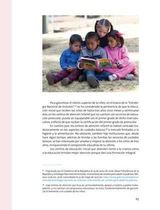 Para garantizar el interés superior de la niñez, en el marco de la “Estrate-
gia Nacional de Inclusión”,47
se ha considerado la pertinencia de que la educa-
ción inicial que reciben los niños de hasta tres años once meses y veintinueve
días, en los centros de atención infantil que no cuentan con servicios de educa-
ción preescolar, pueda ser equiparable con el primer grado de dicho nivel edu-
cativo, a efecto de que reciban la certificación del primer grado de preescolar.
En nuestro país, los centros de atención infantil se habían centrado tra-
dicionamente en los aspectos de cuidados básicos,48
a menudo limitados a la
higiene y la alimentación. No obstante, también hay instituciones que, desde
hace algún tiempo, además de brindar a las familias los servicios de cuidados
básicos, se han interesado por ampliar y mejorar la atención a los niños de tres
años, enriqueciendo el componente educativo de su oferta.
Los centros de educación inicial que atienden tanto a la crianza como
a la educación brindan mejor atención porque dan una formación integral.
47
  Impulsada por el Gobierno de la República el 23 de junio de 2016. Véase Presidencia de la
República, Estrategia Nacional de Inclusión, instrumento de cambio para abatir la pobreza, Mé-
xico, Gob.mx, 2016. Consultado el 25 de mayo de 2017 en: http://www.gob.mx/presidencia/
articulos/estrategia-nacional-de-inclusion-instrumento-de-cambio-para-abatir-la-pobreza
48
  Hay centros de atención que buscan, primordialmente, apoyar a madres y padres traba-
jadores, y no cuentan con propuestas educativas; se trata, fundamentalmente, de garanti-
zar el bienestar o el cuidado de los niños.
63
 