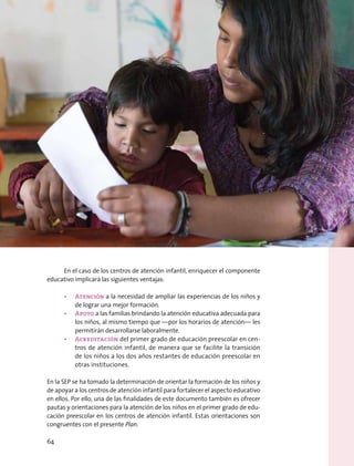 En el caso de los centros de atención infantil, enriquecer el componente
educativo implicará las siguientes ventajas:
•	 Atención a la necesidad de ampliar las experiencias de los niños y
de lograr una mejor formación.
•	 Apoyo a las familias brindando la atención educativa adecuada para
los niños, al mismo tiempo que —por los horarios de atención— les
permitirán desarrollarse laboralmente.
•	 Acreditación del primer grado de educación preescolar en cen-
tros de atención infantil, de manera que se facilite la transición
de los niños a los dos años restantes de educación preescolar en
otras instituciones.
En la SEP se ha tomado la determinación de orientar la formación de los niños y
de apoyar a los centros de atención infantil para fortalecer el aspecto educativo
en ellos. Por ello, una de las finalidades de este documento también es ofrecer
pautas y orientaciones para la atención de los niños en el primer grado de edu-
cación preescolar en los centros de atención infantil. Estas orientaciones son
congruentes con el presente Plan.
64
 