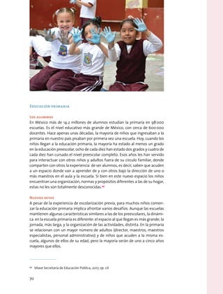 Educación primaria
Los alumnos
En México más de 14.2 millones de alumnos estudian la primaria en 98 000
escuelas. Es el nivel educativo más grande de México, con cerca de 600 000
docentes. Hace apenas unas décadas, la mayoría de niños que ingresaban a la
primaria en nuestro país pisaban por primera vez una escuela. Hoy, cuando los
niños llegan a la educación primaria, la mayoría ha estado al menos un grado
en la educación preescolar, ocho de cada diez han estado dos grados y cuatro de
cada diez han cursado el nivel preescolar completo. Esos años les han servido
para interactuar con otros niños y adultos fuera de su círculo familiar, donde
comparten con otros la experiencia de ser alumnos, es decir, saben que acuden
a un espacio donde van a aprender de y con otros bajo la dirección de uno o
más maestros en el aula y la escuela. Si bien en este nuevo espacio los niños
encuentran una organización, normas y propósitos diferentes a las de su hogar,
estas no les son totalmente desconocidas.49
Nuevos retos
A pesar de la experiencia de escolarización previa, para muchos niños comen-
zar la educación primaria implica afrontar varios desafíos. Aunque las escuelas
mantienen algunas características similares a las de los preescolares, la dinámi-
ca en la escuela primaria es diferente: el espacio al que llegan es más grande; la
jornada, más larga, y la organización de las actividades, distinta. En la primaria
se relacionan con un mayor número de adultos (director, maestros, maestros
especialistas, personal administrativo) y de niños que acuden a la misma es-
cuela, algunos de ellos de su edad, pero la mayoría serán de uno a cinco años
mayores que ellos.
49
  Véase Secretaría de Educación Pública, 2017, op. cit.
70
 