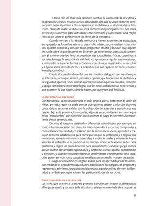 El trato con los maestros también cambia, se valora más la disciplina y
el apego a las reglas; muchas de las actividades del aula ocupan el mayor tiem-
po, salen poco al patio o a otros espacios, el mobiliario y su disposición es dife-
rente, el uso de material didáctico está conformado principalmente por libros
de texto y cuadernos para actividades más formales, y suele haber una mayor
restricción sobre el préstamo de los libros de la biblioteca.
Cuando entran a la escuela primaria y tienen experiencias educativas
enriquecedoras, los niños avivan su desarrollo intelectual, se vuelven más curio-
sos, quieren explorar y conocer todo, preguntan mucho y buscan que alguien
les hable sobre lo que desconocen. Si tienen las experiencias adecuadas comien-
zan el camino que los lleva a consolidar sus capacidades físicas, cognitivas y
sociales. Emerge la empatía y la solidaridad, aprenden a regular sus emociones,
a compartir, a esperar turnos, a convivir con otros, a respetarlos, a escuchar
y a opinar sobre distintos temas, a descubrir que son capaces de hacer, conocer,
investigar, producir.
En esta etapa es fundamental que los maestros dialoguen con los niños, que
se interesen por lo que sienten, piensan y opinan; que favorezcan la confianza y
la seguridad; que los niños sientan que hay un adulto que los escucha, entiende
y apoya. También es importante lograr que los niños verbalicen sus experiencias y
que expresen lo que hacen, cómo lo hacen, por qué y con qué finalidad.
La importancia del juego
Con frecuencia, la escuela primaria es más severa que su antecesor, el jardín de
niños, por esta razón se suele pensar que quienes asisten a ella son alumnos
cuyas únicas acciones válidas son la obligación de aprender y cumplir con sus
tareas. Bajo esta premisa, las escuelas, algunas veces, no tienen en cuenta que
estos “estudiantes” aún son niños para quienes el juego es un vehículo impor-
tante de sus aprendizajes.
Durante el juego se desarrollan diferentes aprendizajes, por ejemplo, en
torno a la comunicación con otros, los niños aprenden a escuchar, comprender y
comunicarse con claridad; en relación con la convivencia social, aprenden a tra-
bajar de forma colaborativa para conseguir lo que se proponen y a regular sus
emociones; sobre la naturaleza, aprenden a explorar, cuidar y conservar lo que
valoran; al enfrentarse a problemas de diversa índole, reflexionan sobre cada
problema y eligen un procedimiento para solucionarlo; cuando el juego implica
acción motriz, desarrollan capacidades y destrezas como rapidez, coordinación
y precisión, y cuando requieren expresar sentimientos o representar una situa-
ción, ponen en marcha su capacidad creativa con un amplio margen de acción.
El juego se convierte en un gran aliado para los aprendizajes de los niños,
por medio de él descubren capacidades, habilidades para organizar, proponer y
representar; asimismo, propicia condiciones para que los niños afirmen su iden-
tidad y también para que valoren las particularidades de los otros.
Oportunidades de aprendizaje
Los niños que asisten a la escuela primaria conocen con mayor sistematicidad
el lenguaje escrito y sus usos en la vida diaria, este conocimiento le abre las puertas
71
 