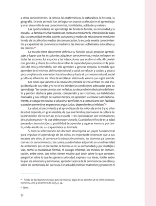 a otros conocimientos: la ciencia, las matemáticas, la naturaleza, la historia, la
geografía. En este periodo han de lograr un avance acelerado en el aprendizaje
y en el desarrollo de sus conocimientos, habilidades, actitudes y valores.
Las oportunidades de aprendizaje las brinda la familia, la comunidad y la
escuela. La familia enseña modelos de conducta mediante la interacción de cada
día, la comunidad enseña valores culturales y modos de relacionarse mediante
la vida de la calle y los medios de comunicación, la escuela enseña conocimien-
tos y capacidad de convivencia mediante las diversas actividades educativas y
los recreos.50
La escuela tiene claramente definida su función social: propiciar aprendi-
zajes y lograr que los estudiantes adquieran conocimientos, y estos se logran en
todas las acciones, los espacios y las interacciones que se dan en ella. Al convivir
con grandes y chicos, los niños desarrollan la capacidad para ponerse en la posi-
ción del otro y entenderlo; con ello aprenden a generar empatía. A medida que
aprenden de sí mismos, del mundo natural y social, se valoran y cuidan, y poco a
poco amplían esta valoración hacia los otros y hacia el patrimonio natural, social
y cultural; al hacerlo, los niños desarrollan el sistema de valores que regirá su vida.
Los niños que asisten a la educación primaria se encuentran en una eta-
pa decisiva de sus vidas y si no se les brindan las condiciones adecuadas para su
aprendizaje “las consecuencias son nefastas, su desarrollo intelectual es deficien-
te y pierden destreza para pensar, comprender y ser creativos; sus habilidades
manuales y sus reflejos se vuelven torpes, no aprenden a convivir satisfactoria-
mente, a trabajar en equipo, a solucionar conflictos ni a comunicarse con facilidad
y pueden convertirse en personas angustiadas, dependientes o infelices”.51
La salud, el crecimiento y el aprendizaje de los niños de entre 6 y 12 años
de edad depende, en gran medida, de que sus familias promuevan la cultura de
la prevención. De no ser así, es la escuela —en coordinación con instituciones
de salud cercanas— la que debe proporcionarla. Cuando los niños de esta edad
presentan desnutrición su posibilidad de aprender y jugar es menor y, por tan-
to, el desarrollo de sus capacidades es limitada.
Si bien la intervención del docente desempeña un papel fundamental
para impulsar el aprendizaje de los niños, es importante reconocer que a sus
escasos seis años, al comenzar la educación primaria, los alumnos ya cuentan
con vastos conocimientos, los cuales pueden haber adquirido en una diversidad
de ambientes (en el preescolar, la familia o en su comunidad) y por múltiples
vías, como la escolaridad formal, el diálogo informal, los medios de comuni-
cación, entre otros. Los niños tienen mucho qué decir sobre lo que conocen,
preguntar sobre lo que les genera curiosidad, expresar sus ideas, hablar sobre
lo que los emociona y conmueve, aprender acerca de la convivencia con otros y
sobre los contenidos del currículo. Es tarea del profesor mantener y promover el
50
  Fondo de las Naciones Unidas para la Infancia, Vigía de los derechos de la niñez mexicana,
número 2, año 9, diciembre de 2005, p. 24.
51
  Ídem.
72
 