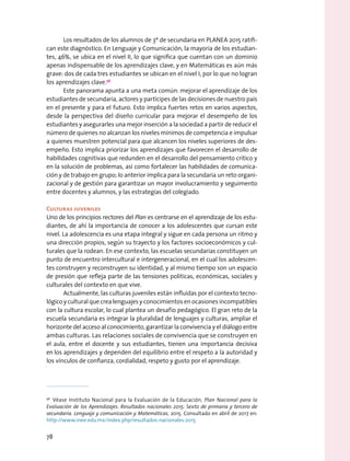 Los resultados de los alumnos de 3º de secundaria en PLANEA 2015 ratifi-
can este diagnóstico. En Lenguaje y Comunicación, la mayoría de los estudian-
tes, 46%, se ubica en el nivel II, lo que significa que cuentan con un dominio
apenas indispensable de los aprendizajes clave, y en Matemáticas es aún más
grave: dos de cada tres estudiantes se ubican en el nivel I, por lo que no logran
los aprendizajes clave.56
Este panorama apunta a una meta común: mejorar el aprendizaje de los
estudiantes de secundaria, actores y partícipes de las decisiones de nuestro país
en el presente y para el futuro. Esto implica fuertes retos en varios aspectos,
desde la perspectiva del diseño curricular para mejorar el desempeño de los
estudiantes y asegurarles una mejor inserción a la sociedad a partir de reducir el
número de quienes no alcanzan los niveles mínimos de competencia e impulsar
a quienes muestren potencial para que alcancen los niveles superiores de des-
empeño. Esto implica priorizar los aprendizajes que favorecen el desarrollo de
habilidades cognitivas que redunden en el desarrollo del pensamiento crítico y
en la solución de problemas, así como fortalecer las habilidades de comunica-
ción y de trabajo en grupo; lo anterior implica para la secundaria un reto organi-
zacional y de gestión para garantizar un mayor involucramiento y seguimento
entre docentes y alumnos, y las estrategias del colegiado.
Culturas juveniles
Uno de los principios rectores del Plan es centrarse en el aprendizaje de los estu-
diantes, de ahí la importancia de conocer a los adolescentes que cursan este
nivel. La adolescencia es una etapa integral y sigue en cada persona un ritmo y
una dirección propios, según su trayecto y los factores socioeconómicos y cul-
turales que la rodean. En ese contexto, las escuelas secundarias constituyen un
punto de encuentro intercultural e intergeneracional, en el cual los adolescen-
tes construyen y reconstruyen su identidad, y al mismo tiempo son un espacio
de presión que refleja parte de las tensiones políticas, económicas, sociales y
culturales del contexto en que vive.
Actualmente, las culturas juveniles están influidas por el contexto tecno-
lógico y cultural que crea lenguajes y conocimientos en ocasiones incompatibles
con la cultura escolar, lo cual plantea un desafío pedagógico. El gran reto de la
escuela secundaria es integrar la pluralidad de lenguajes y culturas, ampliar el
horizonte del acceso al conocimiento, garantizar la convivencia y el diálogo entre
ambas culturas. Las relaciones sociales de convivencia que se construyen en
el aula, entre el docente y sus estudiantes, tienen una importancia decisiva
en los aprendizajes y dependen del equilibrio entre el respeto a la autoridad y
los vínculos de confianza, cordialidad, respeto y gusto por el aprendizaje.
56
  Véase Instituto Nacional para la Evaluación de la Educación, Plan Nacional para la
Evaluación de los Aprendizajes. Resultados nacionales 2015: Sexto de primaria y tercero de
secundaria. Lenguaje y comunicación y Matemáticas, 2015. Consultado en abril de 2017 en:
http://www.inee.edu.mx/index.php/resultados-nacionales-2015
78
 