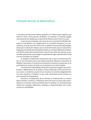 Estimado docente de Matemáticas:
La Secretaría de Educación Pública comparte con Usted un gran objetivo: que
todos los niños, niñas y jóvenes de México, sin importar su contexto, tengan
una educación de calidad que les permita ser felices y tener éxito en la vida.
Es por eso que el pasado 13 de marzo de 2017 se presentó el Modelo Edu-
cativo, el cual plantea una reorganización en el sistema educativo, y en con-
cordancia, el 29 de junio del mismo año, se publicó el documento Aprendizajes
Clave para la educación integral, que es la denominación para el nuevo Plan y
Programas de Estudio para la educación básica, en el Diario Oficial de la Federa-
ción (DOF); ambos documentos tienen como fin que todos los alumnos se de-
sarrollen plenamente y que tengan la capacidad de seguir aprendiendo incluso
una vez concluidos sus estudios.
Se proponen importantes innovaciones por lo que es necesario que to-
dos los que formamos parte del Sistema Educativo Nacional conozcamos el
Modelo y asumamos el compromiso de llevarlo a la práctica, puesto que sin la
participación de Usted y de todos sus compañeros no se hará realidad.
Para difundir los Aprendizajes Clave para la educación integral, que corres-
ponden a Matemáticas de secundaria, hemos elaborado el libro que tiene en
sus manos. Lo invitamos a que lo lea, lo estudie y lo comente colegiadamente
con otros docentes; el objetivo es que cada comunidad escolar conozca en
qué consisten las innovaciones.
Asimismo, la colaboración de las familias es fundamental y es nuestra
labor invitarlas a conocer y a reflexionar acerca de lo que sus hijos están apren-
diendo en la escuela, esto les permitirá estar en sintonía con el proyecto para
reforzar los mensajes, reflexiones, actitudes y comportamientos que se pro-
mueven en este Modelo.
 