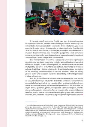 El currículo es suficientemente flexible para que, dentro del marco de
los objetivos nacionales, cada escuela fomente procesos de aprendizaje con-
siderando las distintas necesidades y contextos de los estudiantes, y así pueda
encontrar la mejor manera de desarrollar su máximo potencial. Este Plan dejó
atrás un currículo poco flexible y saturado, excesivamente enfocado en la acu-
mulación de conocimientos, para ofrecer otro que permita a cada comunidad
escolar profundizar en los aprendizajes clave de los estudiantes e incluso les da
autonomía para definir una parte de los contenidos.
Esta transformación no se limita a las escuelas urbanas de organización
completa, sino que busca concretarse en todas las modalidades, incluyendo la
educación indígena, la educación migrante, las telesecundarias, las escuelas
multigrado y los cursos comunitarios del CONAFE. Respetando la diversidad
cultural, lingüística y étnica, así como los derechos culturales y lingüísticos
de los pueblos y las comunidades, el currículo permite a todos los niños y
jóvenes recibir una educación equitativa de calidad y pertinente para desa-
rrollarse plenamente.
Más allá de las diferencias entre escuelas, es deseable que en el interior
de cada plantel converjan estudiantes de distintos contextos y conformen una
comunidad plural y compleja. Las escuelas deben ser espacios incluyentes, en
donde se fomente el aprecio por la diversidad y se elimine la discriminación por
origen étnico, apariencia, género, discapacidad, creencias religiosas, orienta-
ción sexual o cualquier otro motivo. Pero la inclusión debe ser concebida como
beneficio no solo para las personas vulnerables y los grupos tradicionalmente
excluidos, sino para todos los actores que participan en el proceso educativo.58
58
  La evidencia proveniente de la psicología social y las teorías del desarrollo cognitivo su-
gieren que la exposición a “experiencias de diversidad” tiene, por ejemplo, el potencial de
desafiar las “creencias adquiridas” en una etapa crítica del desarrollo personal. Asimismo,
se ha advertido que la experiencia de diversidad fomenta, con diversos mecanismos, una
disposición a adoptar un pensamiento más complejo. Véase Bowman, N., “College Diver-
sity Experiences and Cognitive Development: a Meta-analysis”, en Review of Educational
Research, núm. 80, 2010, pp. 4-33.
83
 
