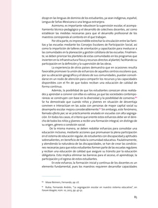 dizaje en las lenguas de dominio de los estudiantes, ya sean indígenas, español,
Lengua de Señas Mexicana o una lengua extranjera.
	 Asimismo, es importante robustecer la supervisión escolar, el acompa-
ñamiento técnico-pedagógico y el desarrollo de colectivos docentes, así como
establecer las medidas necesarias para que el desarrollo profesional de los
maestros corresponda al contexto en el que trabajan.
	 Por otra parte, es imprescindible estrechar la vinculación entre las fami-
lias y las escuelas mediante los Consejos Escolares de Participación Social, así
como la impartición de talleres de orientación y capacitación para involucrar a
las comunidades en la planeación y gestión cotidiana de las escuelas. Finalmen-
te, se deben priorizar los planteles de estas comunidades en los programas que
invierten en la infraestructura física y recursos directos al plantel, facilitando su
participación en la definición y la supervisión de las obras.
	 La experiencia de otros países demuestra que en ocasiones resulta
favorable promover la unión de esfuerzos de aquellos centros escolares que,
por su ubicación geográfica y el deseo de sus comunidades, puedan consoli-
darse en un nodo de atención para compartir los recursos y las capacidades
disponibles con el fin de que todos reciban una educación de calidad de
forma continua.
	 Además, la posibilidad de que los estudiantes conozcan otras realida-
des y aprendan a convivir con ellas es valiosa, ya que las sociedades contempo-
ráneas se construyen con base en la diversidad y la posibilidad de consenso.60
Se ha demostrado que cuando niños y jóvenes en situación de desventaja
conviven e interactúan en las aulas con personas de mayor capital social su
desempeño escolar mejora considerablemente.61
Sin embargo, este fenómeno,
llamado efecto par, se ve prácticamente anulado en escuelas con alta segrega-
ción. En todos los casos, el criterio que oriente estos esfuerzos debe ser el dere-
cho de todos los niños y jóvenes a recibir una formación integral, sin distingo de
su origen, género o condición social.
De la misma manera, se deben redoblar esfuerzos para consolidar una
educación inclusiva, mediante acciones que promuevan la plena participación
en el sistema de educación regular, de estudiantes con discapacidad y aptitudes
sobresalientes, en beneficio de toda la comunidad educativa. Paulatinamente,
y atendiendo la naturaleza de las discapacidades, se han de crear las condicio-
nes necesarias para que estos estudiantes formen parte de las escuelas regulares
y reciban una educación de calidad que asegure su tránsito por la educación
obligatoria. Esto implica eliminar las barreras para el acceso, el aprendizaje, la
participación y el egreso de estos estudiantes.
	 En este esfuerzo, la formación inicial y continua de los docentes es un
elemento fundamental, pues los maestros requieren desarrollar capacidades
60
  Véase Reimers, Fernando, op. cit.
61
  Rubia, Fernando Andrés, “La segregación escolar en nuestro sistema educativo”, en
Forum Aragón, núm. 10, 2013, pp. 47-52.
85
 