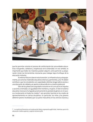 que les permitan orientar el proceso de conformación de comunidades educa-
tivas incluyentes, solidarias y respetuosas de la diversidad. En ese sentido, es
importante que todos los maestros puedan adquirir, como parte de su prepa-
ración inicial, las herramientas necesarias para trabajar bajo el enfoque de la
educación inclusiva.
	 El entorno físico es clave en esta transición. La infraestructura y el equipa-
miento, así como los materiales educativos diversos y pertinentes, y las TIC deben
contribuir a que los estudiantes con capacidades distintas tengan pleno acceso a
una educación de calidad y así aportar al desarrollo de su máximo potencial.
	 Otro de los pilares de la equidad e inclusión en el currículo es el impulso
a acciones orientadas a la igualdad entre hombres y mujeres. Si bien el sistema
educativo mexicano ha logrado prácticamente la paridad de género en el acce-
so a la educación en todos los niveles,62
aún persisten brechas en los niveles de
aprovechamiento en ciertas disciplinas. En particular, las niñas y las jóvenes
obtienen peores resultados que sus pares masculinos en las ciencias exactas y
62
  La matrícula femenina en la educación básica representa 49% total, mientras que en la
educación media superior y superior alcanza 50%.
86
 
