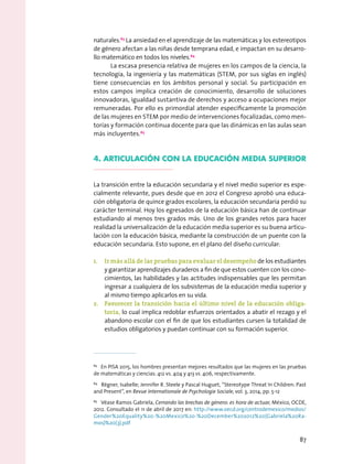 naturales.63
La ansiedad en el aprendizaje de las matemáticas y los estereotipos
de género afectan a las niñas desde temprana edad, e impactan en su desarro-
llo matemático en todos los niveles.64
La escasa presencia relativa de mujeres en los campos de la ciencia, la
tecnología, la ingeniería y las matemáticas (STEM, por sus siglas en inglés)
tiene consecuencias en los ámbitos personal y social. Su participación en
estos campos implica creación de conocimiento, desarrollo de soluciones
innovadoras, igualdad sustantiva de derechos y acceso a ocupaciones mejor
remuneradas. Por ello es primordial atender específicamente la promoción
de las mujeres en STEM por medio de intervenciones focalizadas, como men-
torías y formación continua docente para que las dinámicas en las aulas sean
más incluyentes.65
4. articulación con la educación media superior
La transición entre la educación secundaria y el nivel medio superior es espe-
cialmente relevante, pues desde que en 2012 el Congreso aprobó una educa-
ción obligatoria de quince grados escolares, la educación secundaria perdió su
carácter terminal. Hoy los egresados de la educación básica han de continuar
estudiando al menos tres grados más. Uno de los grandes retos para hacer
realidad la universalización de la educación media superior es su buena articu-
lación con la educación básica, mediante la construcción de un puente con la
educación secundaria. Esto supone, en el plano del diseño curricular:
1.	 Ir más allá de las pruebas para evaluar el desempeño de los estudiantes
y garantizar aprendizajes duraderos a fin de que estos cuenten con los cono-
cimientos, las habilidades y las actitudes indispensables que les permitan
ingresar a cualquiera de los subsistemas de la educación media superior y
al mismo tiempo aplicarlos en su vida.
2.	 Favorecer la transición hacia el último nivel de la educación obliga-
toria, lo cual implica redoblar esfuerzos orientados a abatir el rezago y el
abandono escolar con el fin de que los estudiantes cursen la totalidad de
estudios obligatorios y puedan continuar con su formación superior.
63
  En PISA 2015, los hombres presentan mejores resultados que las mujeres en las pruebas
de matemáticas y ciencias: 412 vs. 404 y 413 vs. 406, respectivamente.
64
  Régner, Isabelle; Jennifer R. Steele y Pascal Huguet, “Stereotype Threat In Children: Past
and Present”, en Revue Internationale de Psychologie Sociale, vol. 3, 2014, pp. 5-12
65
  Véase Ramos Gabriela, Cerrando las brechas de género: es hora de actuar, México, OCDE,
2012. Consultado el 11 de abril de 2017 en: http://www.oecd.org/centrodemexico/medios/
Gender%20Equality%20-%20Mexico%20-%20December%202012%20(Gabriela%20Ra-
mos)%20(3).pdf
87
 