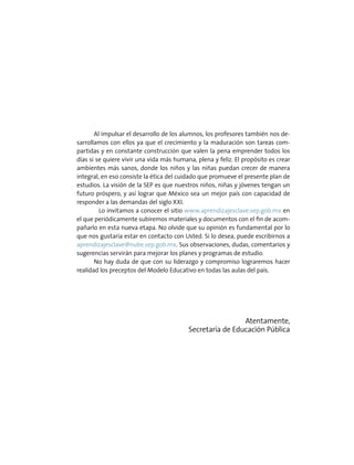 Al impulsar el desarrollo de los alumnos, los profesores también nos de-
sarrollamos con ellos ya que el crecimiento y la maduración son tareas com-
partidas y en constante construcción que valen la pena emprender todos los
días si se quiere vivir una vida más humana, plena y feliz. El propósito es crear
ambientes más sanos, donde los niños y las niñas puedan crecer de manera
integral, en eso consiste la ética del cuidado que promueve el presente plan de
estudios. La visión de la SEP es que nuestros niños, niñas y jóvenes tengan un
futuro próspero, y así lograr que México sea un mejor país con capacidad de
responder a las demandas del siglo XXI.
	 Lo invitamos a conocer el sitio www.aprendizajesclave.sep.gob.mx en
el que periódicamente subiremos materiales y documentos con el fin de acom-
pañarlo en esta nueva etapa. No olvide que su opinión es fundamental por lo
que nos gustaría estar en contacto con Usted. Si lo desea, puede escribirnos a
aprendizajesclave@nube.sep.gob.mx. Sus observaciones, dudas, comentarios y
sugerencias servirán para mejorar los planes y programas de estudio.
No hay duda de que con su liderazgo y compromiso lograremos hacer
realidad los preceptos del Modelo Educativo en todas las aulas del país.
Atentamente,
Secretaría de Educación Pública
 