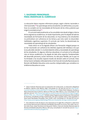 1. razones Principales
para modificar el currículo
La educación básica requiere reformarse porque, según criterios nacionales e
internacionales,68
los aprendizajes de los estudiantes son deficientes y sus prác-
ticas no cumplen con las necesidades de formación de los niños y jóvenes que
exige la sociedad actual.69
El currículo tradicionalmente se ha concebido más desde la lógica interna
de las asignaturas académicas, sin duda importantes, pero ha dejado de lado las
necesidades de formación de los educandos, es muy extenso y los estudiantes
no profundizan con suficiencia en los temas y por esta razón no desarrollan
habilidades cognitivas superiores. El currículo, por tanto, ha desestimado las
necesidades de aprendizaje de los estudiantes.
Hasta ahora no se ha logrado ofrecer una formación integral porque no
se han reconocido con suficiencia los distintos aspectos del individuo a los que
la escuela debe atender ni a la diversidad de estilos y necesidades de aprendizaje
de los estudiantes. En algunas reformas educativas, el currículo se ha enfocado
más en temas académicos y ha dejado de lado otros aspectos fundamentales
del desarrollo personal y social. Asimismo, ha sido poco flexible, por lo que no
ha brindado a las escuelas espacios locales de decisión sobre el currículo. Estos
temas fueron señalados reiteradamente en los Foros de Consulta Nacional para la
Revisión del Modelo Educativo como asuntos indispensables que considerar en
la Reforma Educativa en curso.
68
  Véase Instituto Nacional para la Evaluación de la Educación, La educación obligatoria
en México. Informe 2016, México, INEE. Consultado el 11 de abril de 2017 en: http://publi-
caciones.inee.edu.mx/buscadorPub/P1/I/241/P1I241.pdf // Véase Flores Vázquez, Gustavo y
María Antonieta Díaz Gutiérrez, México en PISA 2012, INEE, México, 2013. Consultado el 11 de
abril de 2017 en: http://www.sems.gob.mx/work/models/sems/Resource/11149/1/images/
Mexico_PISA_2012_Informe.pdf / También véase Programa para la Evaluación Internacional
de Alumnos, Estudiantes de bajo rendimiento ¿Por qué se quedan atrás y cómo ayudarles a
tener éxito? Resultados Principales, París, OCDE, 2016. Consultado el 11 de abril de 2017 en:
http://www.oecd.org/pisa/keyfindings/PISA-2012-Estudiantes-de-bajo-rendimiento.pdf
69
  Para afrontar el reto de educar a los mexicanos en el siglo XXI, se llevaron a cabo Foros
de Consulta Nacional para la Revisión del Modelo Educativo en el 2014. Para saber más so-
bre estos foros, véase Secretaria de Educación Pública, Foros de Consulta Nacional para la
Revisión del Modelo Educativo, México, SEP, 2014. Consultado el 11 de abril de 2017 en: http://
www.forosdeconsulta2014.sep.gob.mx/
91
 