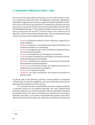 2. consultas públicas de 2014 y 2016
En 2014, en el marco de la Reforma Educativa en curso, la SEP convocó a maes-
tros, académicos, padres de familia, investigadores, estudiantes, legisladores,
autoridades, organizaciones sociales y en general a toda la población interesa-
da en buscar alternativas que garanticen la calidad de la educación para que
expusieran sus puntos de vista en los Foros de Consulta Nacional para la Revi-
sión del Modelo Educativo.70
Entre los temas tratados, hay dos que son críticos
para la construcción del currículo: “El reto de educar a los mexicanos en el
siglo XXI” y “Qué es hoy lo básico indispensable”. Entre los participantes hubo
consenso acerca de que la educación básica debe hacer:
•	 Formar estudiantes analíticos, críticos, reflexivos y capaces de re-
solver problemas.
•	 Centrar la atención en el estudiante para transitar del énfasis en la
enseñanza al énfasis en el aprendizaje.
•	 Contar con programas con menos contenidos y mayor profundiza-
ción en los temas de estudio.
•	 Formar a los estudiantes en el manejo de sus emociones.
•	 Tener en cuenta el contexto, las necesidades, los intereses y los esti-
los de aprendizaje de los estudiantes.
•	 Fomentar la tolerancia, el respeto, la convivencia, la interculturali-
dad y promover la equidad de género.
•	 Propiciar la construcción de redes de trabajo que favorezcan la
colaboración entre docentes y estudiantes.
•	 Fortalecer la autonomía escolar.
•	 Promover una mayor participación de los padres de familia en la
gestión escolar.
En julio de 2016, la SEP presentó y sometió a consulta pública una Propuesta
curricular para la educación obligatoria 2016, que incorporaba muchos de los
planteamientos vertidos en los foros de 2014.
En la consulta de 2016, los participantes mostraron amplia aceptación
y valoración positiva de los objetivos generales del nuevo planteamiento
educativo propuesto por la SEP. En particular hubo una aprobación amplia de
los principios éticos y los valores humanistas que estructuran el nuevo plan-
teamiento educativo, y una opinión mayoritariamente positiva acerca de la
definición de los fines de la educación. Asimismo, se ratificaron muchas de las
70
  Ídem.
92
 