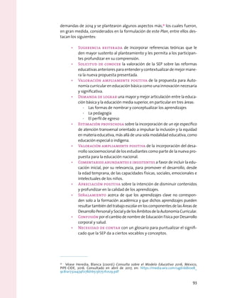 demandas de 2014 y se plantearon algunos aspectos más,71
los cuales fueron,
en gran medida, considerados en la formulación de este Plan, entre ellos des-
tacan los siguientes:
•	 Sugerencia reiterada de incorporar referencias teóricas que le
den mayor sustento al planteamiento y les permita a los participan-
tes profundizar en su comprensión.
•	 Solicitud de conocer la valoración de la SEP sobre las reformas
educativas anteriores para entender y contextualizar de mejor mane-
ra la nueva propuesta presentada.
•	 Valoración ampliamente positiva de la propuesta para Auto-
nomía curricular en educación básica como una innovación necesaria
y significativa.
•	 Demanda de lograr una mayor y mejor articulación entre la educa-
ción básica y la educación media superior, en particular en tres áreas:
·· Las formas de nombrar y conceptualizar los aprendizajes
·· La pedagogía
·· El perfil de egreso
•	 Estimación provechosa sobre la incorporación de un eje específico
de atención transversal orientado a impulsar la inclusión y la equidad
en materia educativa, más allá de una sola modalidad educativa, como
educación especial o indígena.
•	 Valoración ampliamente positiva de la incorporación del desa-
rrollo socioemocional de los estudiantes como parte de la nueva pro-
puesta para la educación nacional.
•	 Comentarios abundantes e insistentes a favor de incluir la edu-
cación inicial, por su relevancia, para promover el desarrollo, desde
la edad temprana, de las capacidades físicas, sociales, emocionales e
intelectuales de los niños.
•	 Apreciación positiva sobre la intención de disminuir contenidos
y profundizar en la calidad de los aprendizajes.
•	 Señalamiento acerca de que los aprendizajes clave no correspon-
den solo a la formación académica y que dichos aprendizajes pueden
resultar también del trabajo escolar en los componentes de las Áreas de
DesarrolloPersonalySocialydelosÁmbitosdelaAutonomíaCurricular.
•	 Confusión por el cambio de nombre de Educación Física por Desarrollo
corporal y salud.
•	 Necesidad de contar con un glosario para puntualizar el signifi-
cado que la SEP da a ciertos vocablos y conceptos.
71
  Véase Heredia, Blanca (coord.) Consulta sobre el Modelo Educativo 2016, México,
PIPE-CIDE, 2016. Consultado en abril de 2017, en: https://media.wix.com/ugd/ddb0e8_
9c81a1732a474f078d1b513b751fce29.pdf
93
 