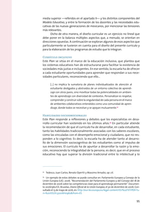 media superior —referidos en el apartado II— y los distintos componentes del
Modelo Educativo, y entre la formación de los docentes y las necesidades edu-
cativas de las nuevas generaciones de mexicanos, por mencionar las tensiones
más relevantes.
Dicho de otra manera, el diseño curricular es un ejercicio no lineal que
debe poner en la balanza múltiples aspectos que, a menudo, se orientan en
direcciones opuestas. A continuación se exploran algunos de esos aspectos que
particularmente se tuvieron en cuenta para el diseño del presente currículo y
para la elaboración de los programas de estudio que lo integran.
Currículo inclusivo
Este Plan se sitúa en el marco de la educación inclusiva, que plantea que
los sistemas educativos han de estructurarse para facilitar la existencia de
sociedades más justas e incluyentes. En ese sentido, la escuela ha de ofrecer
a cada estudiante oportunidades para aprender que respondan a sus nece-
sidades particulares, reconociendo que ello…
[…] no implica la sumatoria de planes individualizados de atención al
estudiante desligados y abstraídos de un entorno colectivo de aprendi-
zaje con otros pares, sino movilizar todas las potencialidades en ambien-
tes de aprendizaje con diversidad de contextos. Personalizar es respetar,
comprender y construir sobre la singularidad de cada persona en el marco
de ambientes colaborativos entendidos como una comunidad de apren-
dizaje, donde todos se necesitan y se apoyan mutuamente.72
Habilidades socioemocionales
Este Plan responde a reflexiones y debates que los especialistas en desa-
rrollo curricular han sostenido en los últimos años.73
En particular atiende
la recomendación de que el currículo ha de desarrollar, en cada estudiante,
tanto las habilidades tradicionalmente asociadas con los saberes escolares,
como las vinculadas con el desempeño emocional y ciudadano, que no res-
ponden a lo cognitivo. Es decir, la escuela ha de atender tanto al desarro-
llo de la dimensión sociocognitiva de los estudiantes como al impulso de
sus emociones. El currículo ha de apuntar a desarrollar la razón y la emo-
ción, reconociendo la integralidad de la persona, es decir, que en el proceso
educativo hay que superar la división tradicional entre lo intelectual y lo
72
  Tedesco, Juan Carlos; Renato Opertti y Massimo Amadio, op. cit.
73
  Un ejemplo de estos debates se puede consultar en: Parlamento Europeo y Consejo de la
Unión Europea (UE). 2006. “Recomendación del Parlamento Europeo y del Consejo del 18 de
diciembre de 2006 sobre las competencias clave para el aprendizaje permanente”. Documen-
to 2006/962/CE, Bruselas, Diario Oficial de la Unión Europea, el 30 de diciembre de 2006. Con-
sultado el 13 de mayo de 2016, en: http://eur-lex.europa.eu/legal-content/ES/%20TXT/PDF/?u-
ri=%20CELEX:32006H0962from=ES
95
 